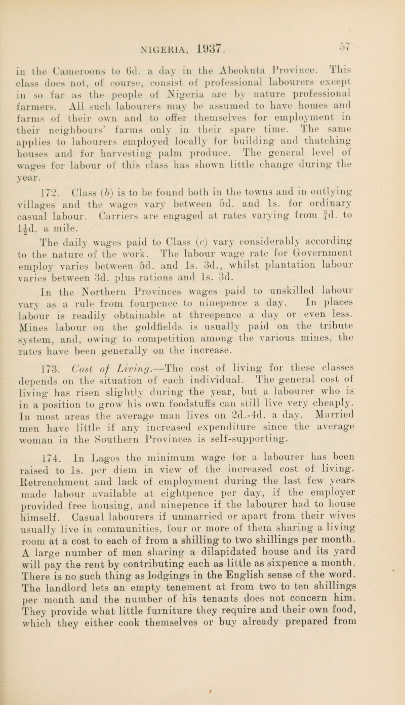 in the Cameroons to (id. a day in the Abeokuta Province. This class does not, of course, consist of professional labourers except in so far as the people of Nigeria are by nature professional farmers. All such labourers may be assumed to have homes and farms of their own and to offer themselves for employment in their neighbours' farms only in their spare time. The same applies to labourers employed locally for building and thatching- houses and for harvesting palm produce. The general level of wages for labour of this class has shown little change during the year. 172. Class (b) is to be found both in the towns and in outlying- villages and the wages vary between 5d. and Is. for ordinary casual labour. Carriers are engaged at rates varying from fd. to l^d. a mile. The daily wages paid to Class (c) vary considerably according to the nature of the work. The labour wage rate for Government employ varies between 5d. and Is. 3d., whilst plantation labour varies between 3d. plus rations and Is. 3d. In the Northern Provinces wages paid to unskilled labour vary as a rule from fourpence to ninepence a day. In places labour is readily obtainable at threepence a day or even less. Mines labour on the goldfields is usually paid on the tribute system, and, owing to competition among the various mines, the rates have been generally on the increase. 173. Cost of Liviny.—The cost of living for these classes depends on the situation of each individual. The general cost of living has risen slightly during the year, but a labourer who is in a position to grow his own foodstuffs can still live very cheaply. In most areas the average man lives on 2d.-4d. a day. Married men have little if any increased expenditure since the average woman in the Southern Provinces is self-supporting. 174. In Lagos the minimum wage for a labourer has been raised to Is. per diem in view of the increased cost of living. Ketrenchment and lack of employment during the last few years made labour available at eightpenee per day, if the employer provided free housing, and ninepence if the labourer had to house himself. Casual labourers if unmarried or apart from their wives usually live in communities, four or more of them sharing a living room at a cost to each of from a shilling to two shillings per month. A large number of men sharing a dilapidated house and its yard will pay the rent by contributing each as little as sixpence a month. There is no such thing as lodgings in the English sense of the word. The landlord lets an empty tenement at from two to ten shillings per month and the number of his tenants does not concern him. They provide what little furniture they require and their own food, which they either cook themselves or buy already prepared from