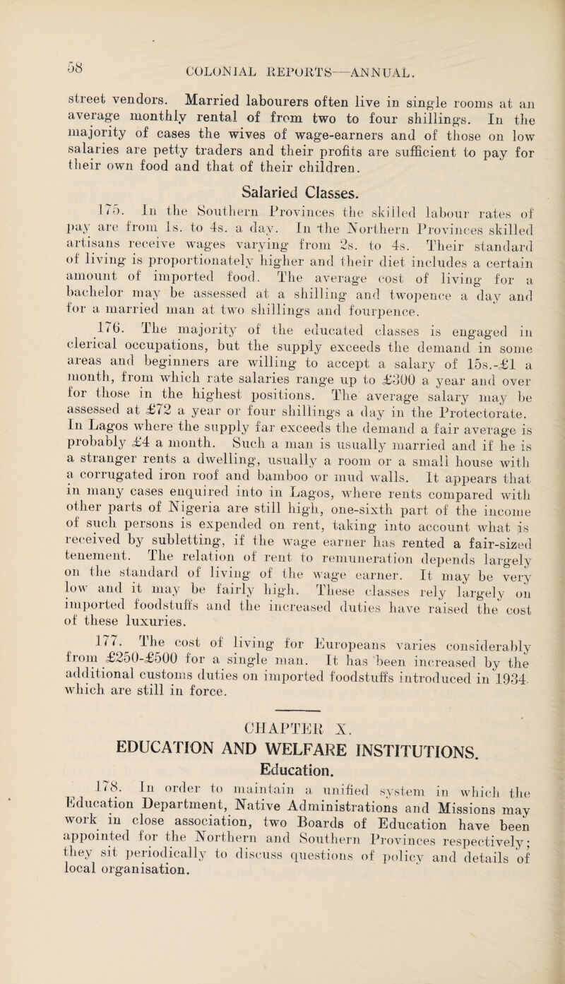 street vendors. Married labourers often live in single rooms at an average monthly rental of from two to four shillings. In the majority of cases the wives of wage-earners and of those on low salaries are petty traders and their profits are sufficient to pay for their own food and that of their children. Salaried Classes. 175. In the Southern Provinces the skilled labour rates of 1 ^ * 1 ^ 11^ ^ Northern Provinces skilled artisans receive wages varying from 2s. to 4s. Their standard of living is proportionately higher and their diet includes a certain amount of imported food. The average cost of living for a bachelor may be assessed at a shilling and twopence a day and for a married man at two shillings and fourpence. 176. The majority of the educated classes is engaged in clerical occupations, but the supply exceeds the demand in some areas and beginners are willing to accept a salary of 15s.-£1 a month, from which rate salaries range up to £800 a year ami over for those in the highest positions. The average salary may be assessed at £^2 a year or four shillings a day in the Protectorate. In Lagos where the supply far exceeds the demand a fair average is probably £4 a month. Such a man is usually married and if he is a stranger rents a dwelling, usually a room or a small house with a corrugated iron roof and bamboo or mud walls. It appears that in many cases enquired into in Lagos, where rents compared with other parts of Nigeria are still high, one-sixth part of the income of such persons is expended on rent, taking into account what is received by subletting, if the wage earner has rented a fair-sized tenement. The relation of rent to remuneration depends largely on the standard of living of the wage earner. It may be very low and it may be fairly high. These classes rely largely on imported foodstuffs and the increased duties have raised the cost of these luxuries. 15N • ^ I he cost of living for Luropeans varies considerably liom £250-£500 for a single man. It has been increased by the additional customs duties on imported foodstuffs introduced in 1934. which are still in force. CHAPTER X. EDUCATION AND WELFARE INSTITUTIONS. Education. 178. In order to maintain a unified system in which the Education Department, Native Administrations and Missions may work m close association, two Boards of Education have been appointed for the Northern and Southern Provinces respectively; they sit periodically to discuss questions of policy and details of local organisation.