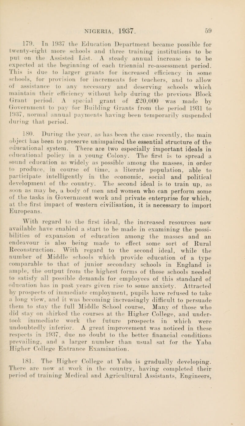 179. In 1937 the Education Department became possible for twenty-eight more schools and three training* institutions to be put on the Assisted List. A steady annual increase is to be expected at the beginning* of each triennial re-assessment period. This is due to larger grants for increased efficiency in some schools, for provision for increments for teachers, and to allow of assistance to any necessary and deserving schools which maintain their efficiency without help during the previous Block Grant period. A special grant of <£20,000 was made by Government to pay for Building Grants from the period 1931 to 1937, normal annual payments having been temporarily suspended during that period. 130. During the year, as has been the case recently, the main object has been to preserve unimpaired the essential structure of the educational system. There are two especially important ideals in educational policy in a young Colony. The first is to spread a sound education as widely as possible among the masses, in order to produce, in course of time, a literate population, able to participate intelligently in the economic, social and political development of the country. The second ideal is to train up, as soon as may be, a body of men and women who can perform some of the tasks in Government work and private enterprise for which, at the first impact of western civilisation, it is necessary to import Europeans. With regard to the first ideal, the increased resources now available have enabled a start to be made in examining the possi¬ bilities of expansion of education among the masses and an endeavour is also being made to effect some sort of Rural Reconstruction. With regard to the second ideal, while the number of Middle schools which provide education of a type comparable to that of junior secondary schools in England is ample, the output from the highest forms of those schools needed to satisfy all possible demands for employees of this standard of education has in past years given rise to some anxiety. Attracted by prospects of immediate employment, pupils have refused to take a long view, and it was becoming increasingly difficult to persuade them to stay the full Middle School course. Many of those who did stay on shirked the courses at the Higher College, and under¬ took immediate work the future prospects in which were undoubtedly inferior. A great improvement was noticed in these respects in 1937, due no doubt to the better financial conditions prevailing, and a larger number than usual sat for the Yaba IT igher College Entrance Examination. 181. The Hi gher College at Yaba is gradually developing. There are now at work in the country, having completed their period of training Medical and Agricultural Assistants, Engineers,