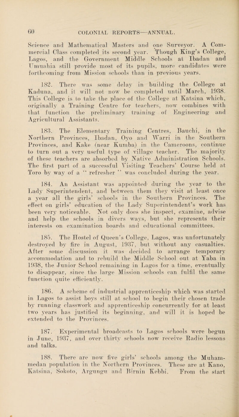 Science and Mathematical Masters and one Surveyor. A Com¬ mercial Class completed its second year. Though King’s College, Lagos, and the Government Middle Schools at Ibadan and Umuahia still provide most of its pupils, more candidates were forthcoming from Mission schools than in previous years. 182. There was some delay in building the College at Kaduna, and it will not now be completed until March, 1938. Th is College is to take the place of the College at Katsina which, originally a Training Centre for teachers, now combines with that function the preliminary training of Engineering and Agricultural Assistants. 183. The Elementary Training Centres, Bauchi, in the Northern Provinces, Ibadan, Oyo and Warri in the Southern Provinces, and Kake (near Kumba) in the Cameroons, continue to turn out a very useful type of village teacher. The majority of these teachers are absorbed by Native Administration Schools. The first part of a successful Visiting Teachers’ Course held at Toro by way of a “ refresher ” was concluded during the year. 184. An Assistant was appointed- during the year to the Lady Superintendent, and between them they visit at least once a year all the girls’ schools in the Southern Provinces. The effect on girls’ education of the Lady Superintendent’s work has been very noticeable. Not only does she inspect, examine, advise and help the schools in divers ways, but she represents their interests on examination boards and educational committees. 185. The Hostel of Queen’s College, Lagos, was unfortunately destroyed by fire in August, 1937, but without any casualties. After some discussion it was decided to arrange temporary accommodation and to rebuild the Middle School out at Yaba in 1938, the Junior School remaining in Lagos for a time, eventually to disappear, since the large Mission schools can fulfil the same function quite efficiently. 186. A scheme of industrial apprenticeship which was started in Lagos to assist boys still at school to begin their chosen trade by running classwork and apprenticeship concurrently for at least two years has justified its beginning, and will it is hoped be extended to the Provinces. 187. Experimental broadcasts to Lagos schools were begun in June, 1937, and over thirty schools now receive Radio lessons and talks. 188. There are now five girls’ schools among the Muham- medan population in the Northern Provinces. These are at Kano, Katsina, Sokoto, Argungu and Birnin Kebbi, From the start