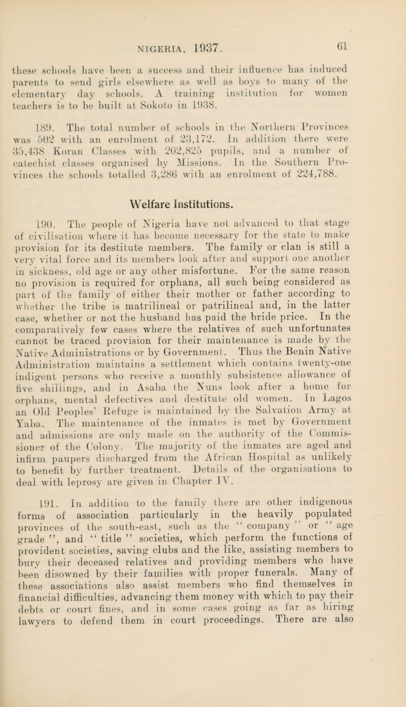 these schools have been a success and their influence parents to send girls elsewhere as well as hoys to elementary day schools. A training* institution teachers is to be built at Sokoto in 1938. has induced many of the for women 189. The total number of schools in the Northern Provinces was 502 with an enrolment of 23,172. In addition there were 35,438 Koran Classes with 202,825 pupils, and a number of catechist classes organised by Missions. In the Southern Pro¬ vinces the schools totalled 3,286 with an enrolment of 224,788. Welfare Institutions. 190. The people of Nigeria have not advanced to that stage of civilisation where it has become necessary for the state to make provision for its destitute members. The family or clan is still a verv vital force and its members look after and support one another i. in sickness, old age or any other misfortune. For the same reason no provision is required for orphans, all such being considered as part of the family of either their mother or father according to whether the tribe is matrilineal or patrilineal and, in the latter case, whether or not the husband has paid the bride price. In the comparatively few cases where the relatives of such unfortunates cannot be traced provision for their maintenance is made by the Native Administrations or by Government. Thus the Benin Native Administration maintains a settlement which contains twenty-one indigent persons who receive a monthly subsistence allowance of five shillings, and in Asaba the Nuns look after a home for orphans, mental defectives and destitute old women. In Lagos an Old Peoples’ Refuge is maintained by the Salvation Army at Yaba. The maintenance of the inmates is met by Government and admissions are only made on the authority of the Commis¬ sioner of the Colony. The majority of the inmates are aged and infirm paupers discharged from the African liospital as unlikely to benefit by further treatment. Details of the organisations to deal with leprosy are given in Chapter IV. 191. In addition to the family there are other indigenous forms of association particularly in the heavily populated provinces of the south-east, such as the “ company ” or “ age grade ”, and “ title ” societies, which perform the functions of provident societies, saving clubs and the like, assisting members to bury their deceased relatives and providing members who have been disowned by their families with proper funerals. Many of these associations also assist members who find themselves in financial difficulties, advancing them money with which to pay their debts or court fines, and in some cases going as far as hiring lawyers to defend them in court proceedings. There are also