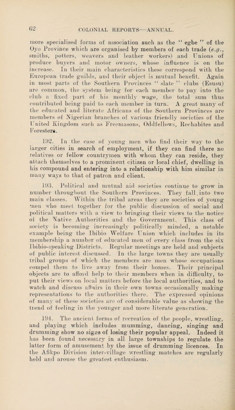 more specialised forms of association such as the “ egbe 99 of the Oyo Province which are organised by members of each trade (e.g., smiths, potters, weavers and leather workers) and Unions of produce buyers and motor owners, whose influence is on the increase. In their main characteristics these correspond with the European trade guilds, and their object is mutual benefit. Again in most parts of the Southern Provinces “ slate ” clubs (Esusu) are common, the system being for each member to pay into the club a fixed part of his monthly wage, the total sum thus contributed being paid to each member in turn. A great many of the educated and literate Africans of the Southern Provinces are members of Nigerian branches of various friendly societies of the United Kingdom such as Freemasons, Oddfellows, Rechabites and Foresters. 192. In the case of young men who find their way to the larger cities in search of employment, if they can find there no relatives or fellow countrymen with whom they can reside, they attach themselves to a prominent citizen or local chief, dwelling in his compound and entering into a relationship with him similar in many ways to that of patron and client. 193. Political and mutual aid societies continue to grow in number throughout, the Southern Provinces. They fall, into two main classes. Within the tribal areas they are societies of young men who meet together for the public discussion of social and political matters with a view to bringing their views to the notice of the Native Authorities and the Government. This class of society is becoming increasingly politically minded, a notable example being the Ibibio Welfare Union which includes in its membership a number of educated men of every class from the six Ibibio-speakiug Districts. Regular meetings are held and subjects of public interest discussed. In the large towns they are usually tribal groups of which the members are men whose occupations compel them to live away from their homes. Their principal objects are to afford help to their members when in difficulty, to put their views on local matters before the local authorities, and to watch and discuss affairs in their own towns occasionally making representations to the authorities there. The expressed opinions of many of these societies are of considerable value as showing the tiend of feeling in the younger and more literate generation. 194. The ancient forms of recreation of the people, wrestling, and playing which includes mumming, dancing, singing and drumming show no signs of losing their popular appeal. Indeed it has been found necessary in all large townships to regulate the latter form of amusement by the issue of drumming licences. In the Afikpo Division inter-village wrestling matches are regmlarly held and arouse the greatest enthusiasm.
