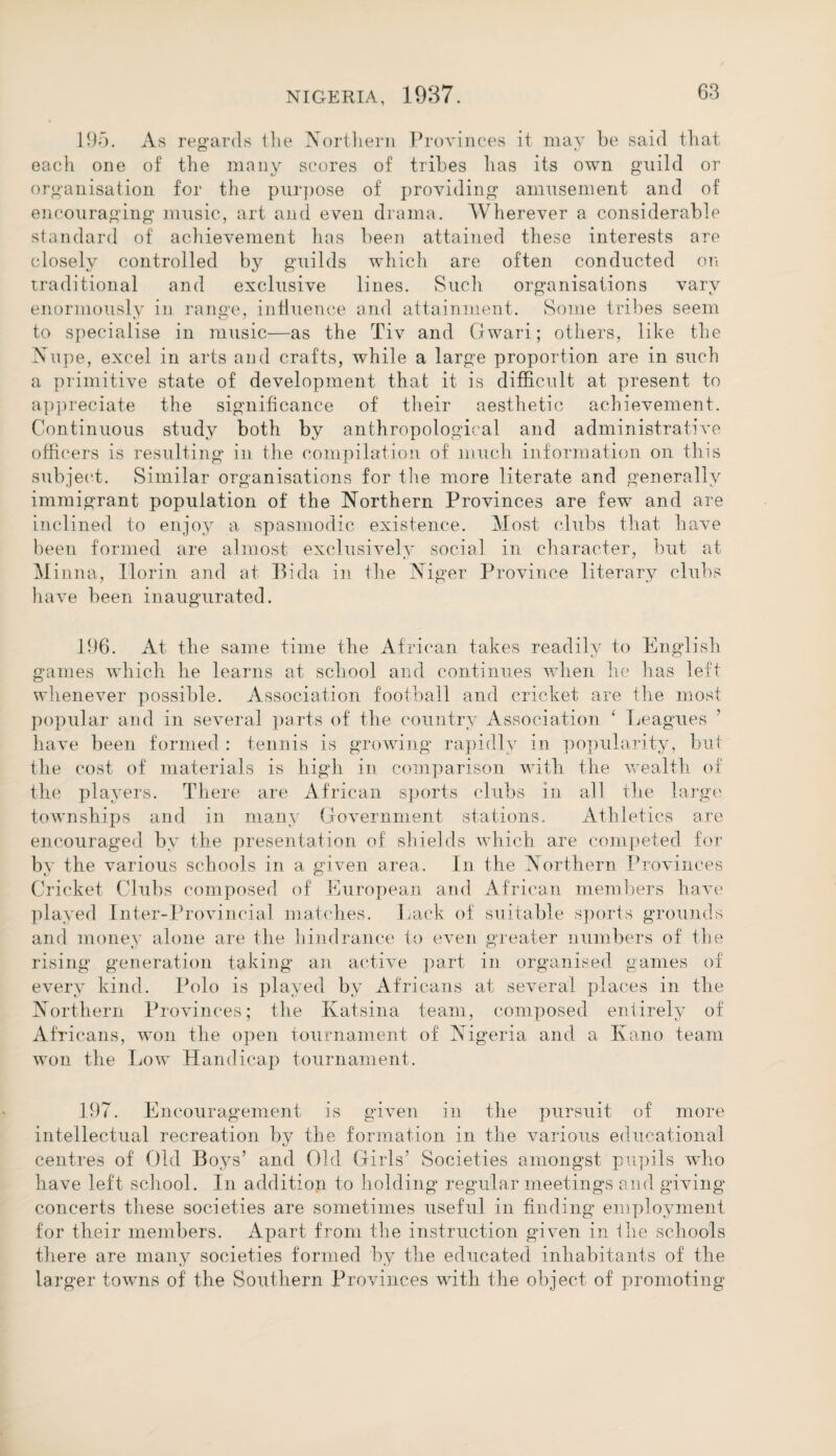 195. As regards the Northern Provinces it may be said that each one of the many scores of tribes has its own guild or organisation for the purpose of providing amusement and of encouraging music, art and even drama. Wherever a considerable standard of achievement has been attained these interests are closely controlled by guilds which are often conducted on traditional and exclusive lines. Such organisations vary enormously in range, influence and attainment. Some tribes seem to specialise in music—as the Tiv and Gwari; others, like the Nupe, excel in arts and crafts, while a large proportion are in such a primitive state of development that it is difficult at present to appreciate the significance of their aesthetic achievement. Continuous study both by anthropological and administrative officers is resulting in the compilation of much information on this subject. Similar organisations for the more literate and generally immigrant population of the Northern Provinces are few and are inclined to enjoy a spasmodic existence. Most clubs that have been formed are almost exclusively social in character, but at Minna, Ilorin and at Bida in the Niger Province literary clubs have been inaugurated. 196. At the same time the African takes readily to English games which he learns at school and continues when he has left whenever possible. Association football and cricket are the most popular and in several parts of the country Association ‘ Leagues have been formed : tennis is growing rapidly in popularity, but the cost of materials is high in comparison with the wealth of the players. There are African sports clubs in all the large townships and in many Government stations. Athletics are encouraged by the presentation of shields which are competed for by the various schools in a given area. In the Northern Provinces Cricket Clubs composed of European and African members have played Inter-Provincial matches. Lack of suitable sports grounds and money alone are the hindrance to even greater numbers of the rising generation taking an active part in organised games of every kind. Polo is played by Africans at several places in the Northern Provinces; the Ivatsina team, composed entirely of Africans, won the open tournament of Nigeria and a Kano team won the Low Handicap tournament. 197. Encouragement is given in the pursuit of more intellectual recreation by the formation in the various educational centres of Old Boys’ and Old Girls’ Societies amongst pupils who have left school. In addition to holding regular meetings and giving concerts these societies are sometimes useful in finding employment for their members. Apart from the instruction given in Lie schools there are many societies formed by the educated inhabitants of the larger towns of the Southern Provinces with the object of promoting