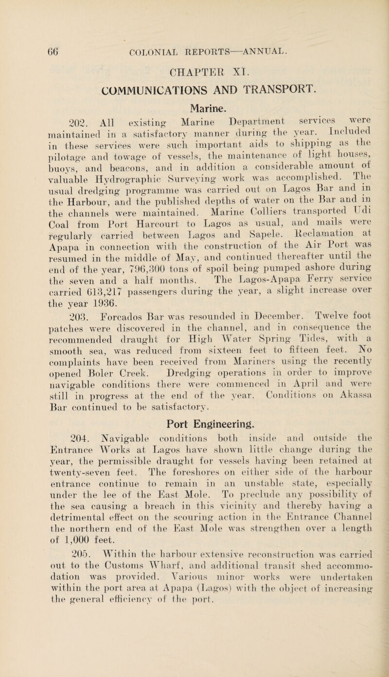 CHAPTER XI. COMMUNICATIONS AND TRANSPORT. Marine. 202. All existing Marine Department services were maintained in a satisfactory manner during tlie year. Included in these services were such important aids to shipping as tlie pilotage and towage of vessels, the maintenance of light houses, buoys, and beacons, and in addition a considerable amount of valuable Hydrographic Surveying work was accomplished. The usual dredging programme was carried out on Lagos Bar and in the Harbour, and the published depths of water on the Bar and in the channels were maintained. Marine Colliers transported Udi Coal from Port Harcourt to Lagos as usual, and mails were regularly carried between Lagos and Sapele. Reclamation at Apapa in connection with the construction of the Air Port was resumed in the middle of May, and continued thereafter until the end of the year, 796,300 tons of spoil being pumped ashore during the seven and a half months. The Lagos-Apapa Ferry service carried 613,217 passengers during the year, a slight increase over the year 1936. 203. Forcados Bar was resounded in December. Twelve foot patches were discovered in the channel, and in consequence the recommended draught for High Water Spring Tides, with a smooth sea, was reduced from sixteen feet to fifteen feet. No complaints have been received from Mariners using the recently opened Boler Creek. Dredging operations in order to improve navigable conditions there were commenced in April and were still in progress at the end of the year. Conditions on Akassa Bar continued to be satisfactory. Port Engineering. 204. Navigable conditions both inside and outside the Entrance Works at Lagos have shown little change during the year, the permissible draught for vessels having been retained at twenty-seven feet. The foreshores on either side of the harbour entrance continue to remain in an unstable state, especially under the lee of the East Mole. To preclude any possibility of the sea causing a breach in this vicinity and thereby having a detrimental effect on the scouring action in the Entrance Channel the northern end of the East Mole was strengthen over a length of 1,000 feet. 205. Within the harbour extensive reconstruction was carried out to the Customs Wharf, and additional transit shed accommo¬ dation was provided. Various minor works were undertaken within the port area at Apapa (Lagos) with the object of increasing the general efficiency of the port.