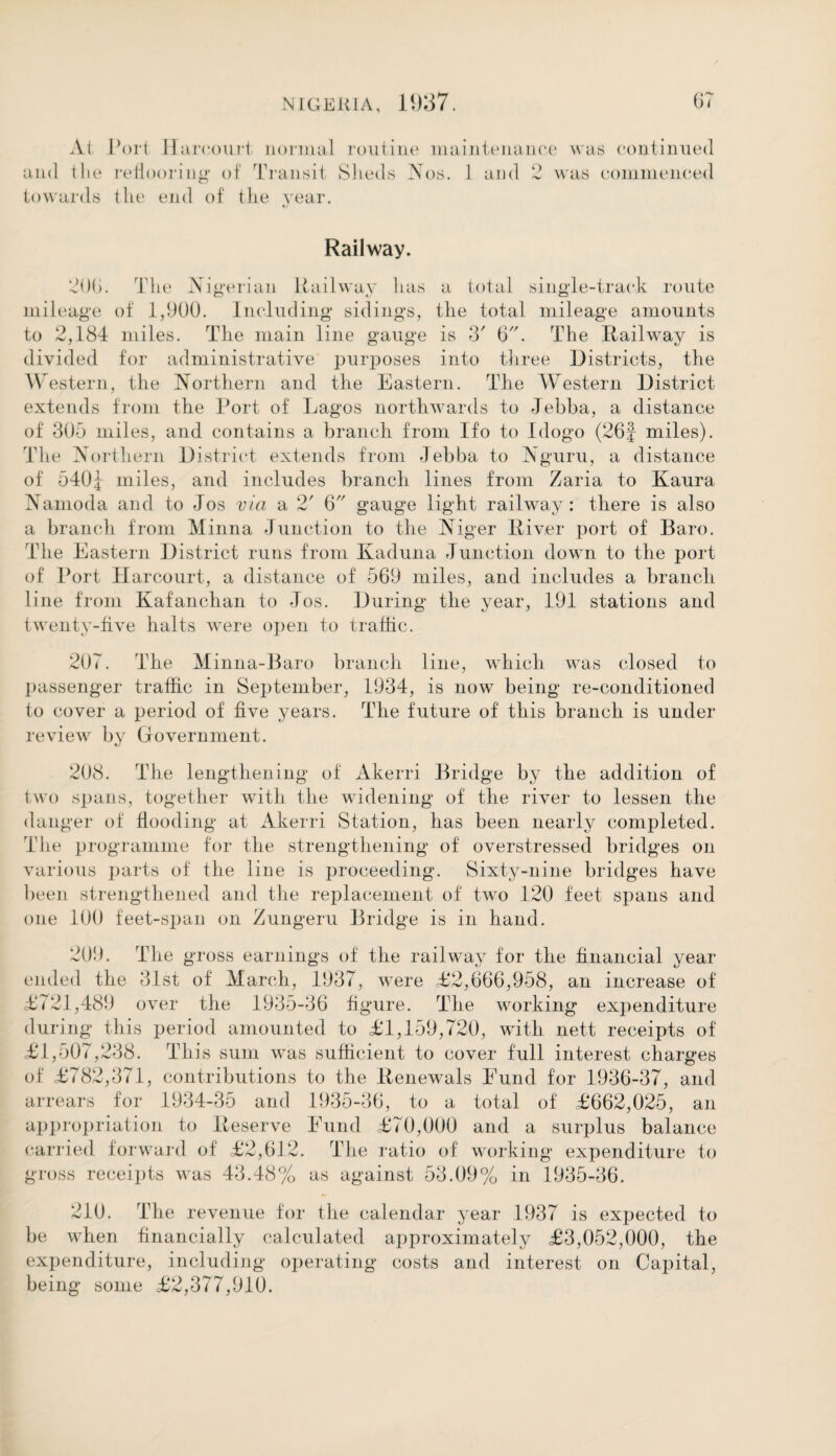 At and the towards Port Hareourt normal reflooring of Transit the end of the year. routine maintenance was continued Sheds Nos. 1 and 2 was commenced Railway. 206. The Nigerian Railway has a total sing le-track route mileage of 1,900. Including sidings, the total mileage amounts to 2,184 miles. The main line gauge is 3' 6. The Railway is divided for administrative purposes into three Districts, the Western, the Northern and the Eastern. The Western District extends from the Port of Lagos northwards to Jebba, a distance of 305 miles, and contains a branch from Ifo to Idogo (26J miles). The Northern District extends from Jebba to A guru, a distance of 540j miles, and includes branch lines from Zaria to Kaura Namoda and to Jos via a 2' 6 gauge light railway: there is also a branch from Minna Junction to the Niger River port of Baro. The Eastern District runs from Kaduna Junction down to the port of Port Harcourt, a distance of 569 miles, and includes a branch line from Kafanchan to Jos. During the year, 191 stations and twenty-five halts were open to traffic. 207. The Minna-Baro branch line, which was closed to passenger traffic in September, 1934, is now being re-conditioned to cover a period of five years. The future of this branch is under review by Government. 208. The lengthening of Akerri Bridge by the addition of two spans, together with the widening of the river to lessen the danger of flooding at Akerri Station, has been nearly completed. The programme for the strengthening of overstressed bridges on various parts of the line is proceeding. Sixty-nine bridges have been strengthened and the replacement of two 120 feet spans and one 100 feet-span on Zungeru Bridge is in hand. 209. The gross earnings of the railway for the financial year ended the 31st of March, 1937, were £2,666,958, an increase of <£721,489 over the 1935-36 figure. The working expenditure during this period amounted to £1,159,720, with nett receipts of £1,507,238. This sum was sufficient to cover full interest charges of £782,371, contributions to the Renewals Fund for 1936-37, and arrears for 1934-35 and 1935-36, to a total of £662,025, an appropriation to Reserve Fund £70,000 and a surplus balance carried forward of £2,612. The ratio of working expenditure to gross receipts was 43.48% as against 53.09% in 1935-36. 210. The revenue for the calendar year 1937 is expected to be when financially calculated approximately £3,052,000, the expenditure, including operating costs and interest on Capital, being some £2,377,910.