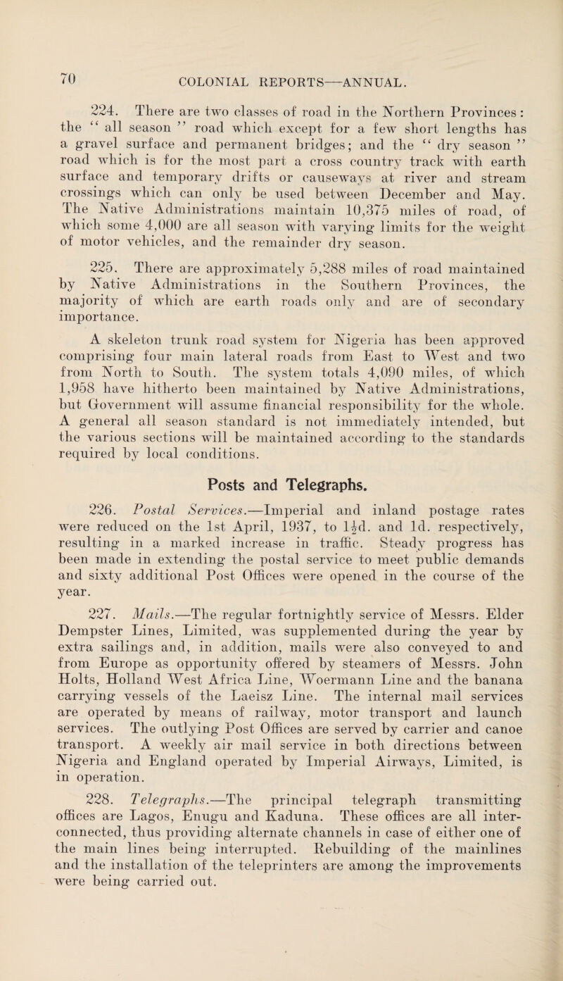 224. There are two classes of road in the Northern Provinces: the “ all season ” road which except for a few short lengths has a gravel surface and permanent bridges; and the “ dry season ” road which is for the most part a cross country track with earth surface and temporary drifts or causeways at river and stream crossings which can only be used between December and May. The Native Administrations maintain 10,375 miles of road, of which some 4,000 are all season with varying limits for the weight of motor vehicles, and the remainder dry season. 225. There are approximately 5,288 miles of road maintained by Native Administrations in the Southern Provinces, the majority of which are earth roads only and are of secondary importance. A skeleton trunk road system for Nigeria has been approved comprising four main lateral roads from East, to West and two from North to South. The system totals 4,090 miles, of which 1,958 have hitherto been maintained by Native Administrations, but Government will assume financial responsibility for the whole. A general all season standard is not immediately intended, but the various sections will be maintained according to the standards required by local conditions. Posts and Telegraphs. 226. Postal Services.—Imperial and inland postage rates were reduced on the 1st April, 1937, to l^d. and Id. respectively, resulting in a marked increase in traffic. Steady progress has been made in extending the postal service to meet public demands and sixty additional Post Offices were opened in the course of the year. 227. Mails.—The regular fortnightly service of Messrs. Elder Dempster Lines, Limited, was supplemented during the year by extra sailings and, in addition, mails were also conveyed to and from Europe as opportunity offered by steamers of Messrs. John Holts, Holland West Africa Line, Woermann Line and the banana carrying vessels of the Laeisz Line. The internal mail services are operated by means of railway, motor transport and launch services. The outlying Post Offices are served by carrier and canoe transport. A weekly air mail service in both directions between Nigeria and England operated by Imperial Airways, Limited, is in operation. 228. Telegraphs.—The principal telegraph transmitting offices are Lagos, Enugu and Kaduna. These offices are all inter¬ connected, thus providing alternate channels in case of either one of the main lines being interrupted. .Rebuilding of the mainlines and the installation of the teleprinters are among the improvements were being carried out.