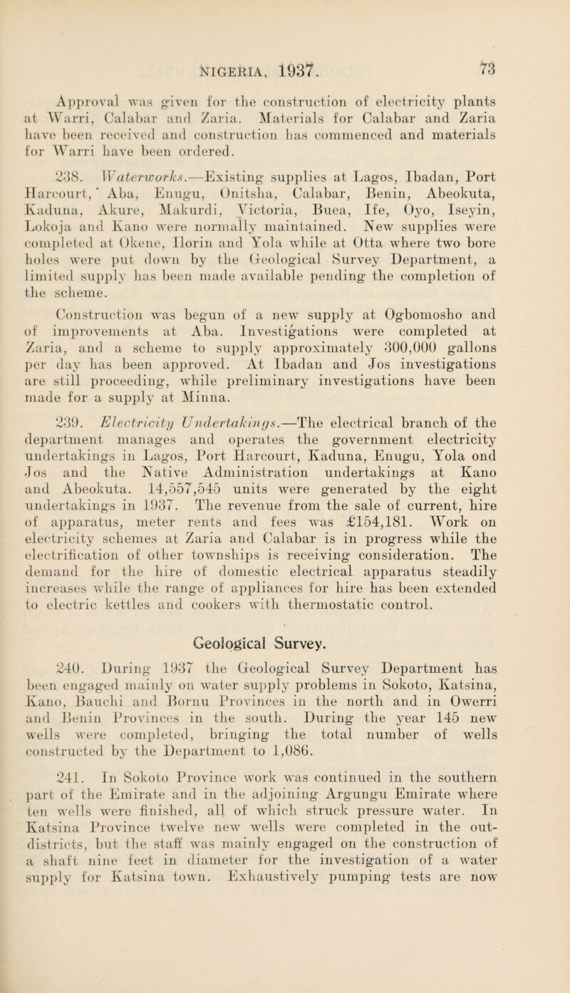 Approval was given for tlie construction of electricity plants at Warri, Calabar and Zaria. Materials for Calabar and Zaria have been received and construction has commenced and materials for Warri have been ordered. 238. Waterworks.—Existing supplies at Lagos, Ibadan, Port Harcourt, ' Aba, Enugu, Onitsha, Calabar, Benin, Abeokuta, Kaduna, Akure, Makurdi, Victoria, Buea, Ife, Oyo, Iseyin, Lokoja and Kano were normally maintained. New supplies were completed at Okene, Ilorin and Yola while at Otta where two bore holes were put down by the Geological Survey Department, a limited supply has been made available pending the completion of tlie scheme. Construction was begun of a new supply at Ogbomosho and of improvements at Aba. Investigations were completed at Zaria, and a scheme to supply approximately 300,000 gallons per day has been approved. At Ibadan and Jos investigations are still proceeding, while preliminary investigations have been made for a supply at Minna. 239. Electricity Under takings.—The electrical branch of the department manages and operates the government electricity undertakings in Lagos, Port Harcourt, Kaduna, Enugu, Yola ond Jos and the Native Administration undertakings at Kano and Abeokuta. 14,557,545 units were generated by the eight undertakings in 1937. The revenue from the sale of current, hire of apparatus, meter rents and fees was £154,181. Work on electricity schemes at Zaria and Calabar is in progress while the electrification of other townships is receiving consideration. The demand for the hire of domestic electrical apparatus steadily increases while the range of appliances for hire has been extended to electric kettles and cookers with thermostatic control. Geological Survey. 240. During 1937 the Geological Survey Department has been engaged mainly on water supply problems in Sokoto, Katsina, Kano, Bauchi and Bornu Provinces in the north and in Owerri and Benin Provinces in the south. During the year 145 new wells were completed, bringing the total number of wells constructed by the Department to 1,086. 241. In Sokoto Province work was continued in the southern part of the Emirate and in the adjoining Argungu Emirate where ten wells were finished, all of which struck pressure water. In Katsina Province twelve new wells were completed in the out- districts, but the staff was mainly engaged on the construction of a shaft nine feet in diameter for the investigation of a water supply for Katsina town. Exhaustively pumping tests are now