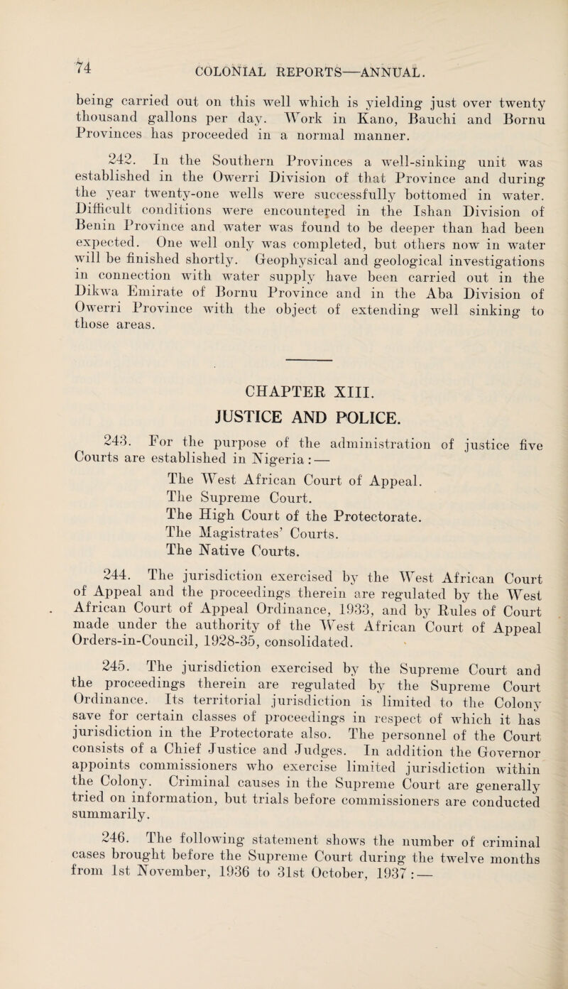 being carried out on this well which is yielding just over twenty thousand gallons per day. Work in Kano, Bauchi and Bornu Provinces has proceeded in a normal manner. 242. In the Southern Provinces a well-sinking unit was established in the Owerri Division of that Province and during the year twenty-one wells were successfully bottomed in water. Difficult conditions were encountered in the Ishan Division of Benin Province and water was found to be deeper than had been expected. One well only was completed, but others now in water will be finished shortly. Geophysical and geological investigations in connection with water supply have been carried out in the Dikwa Emirate of Bornu Province and in the Aba Division of Owerri Province with the object of extending well sinking to those areas. CHAPTER XIII. JUSTICE AND POLICE. 24d. For the purpose of the administration of justice five Courts are established in Nigeria: — The West African Court of Appeal. The Supreme Court. The High Court of the Protectorate. The Magistrates’ Courts. The Native Courts. 244. The jurisdiction exercised by the West African Court of Appeal and the proceedings therein are regulated by the West African Court of Appeal Ordinance, 1933, and by Rules of Court made under the authority of the West African Court of Appeal Orders-in-Council, 1928-35, consolidated. 245. The jurisdiction exercised by the Supreme Court and the proceedings therein are regulated by the Supreme Court Ordinance. Its territorial jurisdiction is limited to the Colony save for certain classes of proceedings in respect of which it has jurisdiction in the Protectorate also. The personnel of the Court consists of a Chief Justice and Judges. In addition the Governor appoints commissioners who exercise limited jurisdiction within the Colony. Criminal causes in the Supreme Court are generally tried on information, but trials before commissioners are conducted summarily. 246. I he following statement shows the number of criminal cases brought before the Supreme Court during the twTelve months from 1st November, 1936 to 31st October, 1937: —