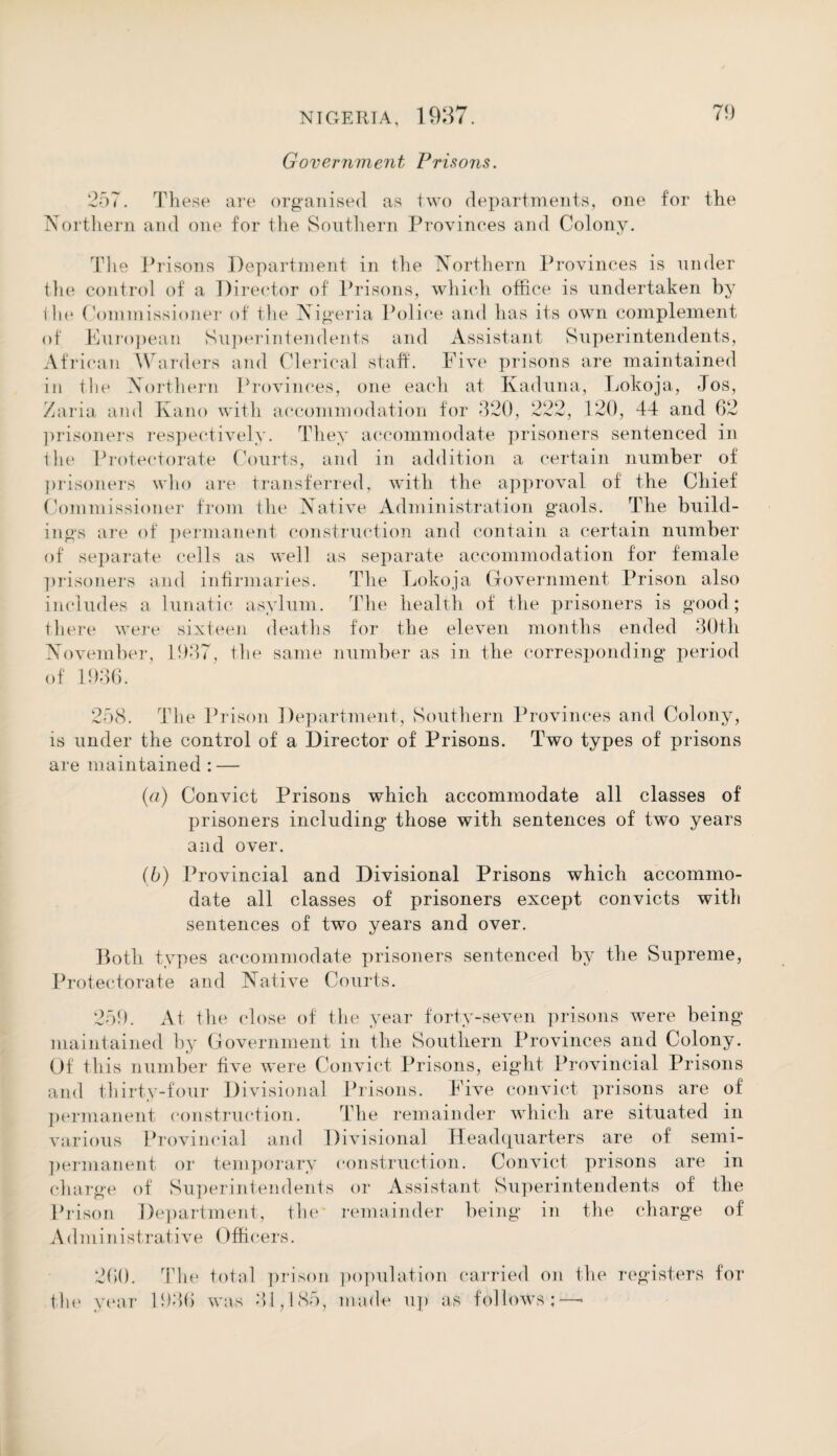 Government, Prisons. 257. These are organised as two departments, one for the Northern and one for the Southern Provinces and Colony. The Prisons Department in the Northern Provinces is under the control of a Director of Prisons, which office is undertaken by the Commissioner of the Nigeria Police and has its own complement of European Superintendents and Assistant Superintendents, African Warders and Clerical staff. Five prisons are maintained in the Northern Provinces, one each at Kaduna, Lokoja, Jos, Zaria and Kano with accommodation for 320, 222, 120, 44 and 62 prisoners respectively. They accommodate prisoners sentenced in the Protectorate Courts, and in addition a certain number of prisoners who are transferred, with the approval of the Chief Commissioner from the Native Administration gaols. The build¬ ings are of permanent construction and contain a certain number of separate cells as well as separate accommodation for female prisoners and infirmaries. The Lokoja Government Prison also includes a lunatic asylum. The health of the prisoners is good; there were sixteen deaths for the eleven months ended 30th November, 1937, the same number as in the corresponding period of 1936. 258. The Prison Department, Southern Provinces and Colony, is under the control of a Director of Prisons. Two types of prisons are maintained : — (a) Convict Prisons which accommodate all classes of prisoners including those with sentences of two years and over. (b) Provincial and Divisional Prisons which accommo¬ date all classes of prisoners except convicts with sentences of two years and over. Both types accommodate prisoners sentenced by the Supreme, Protectorate and Native Courts. 259. At the close of the year forty-seven prisons were being maintained by Government in the Southern Provinces and Colony. Of this number five w’ere Convict Prisons, eight Provincial Prisons and thirty-four Divisional Prisons. Five convict prisons are of permanent construction. The remainder which are situated in various Provincial and Divisional Headquarters are of semi¬ permanent or temporary construction. Convict prisons are in charge of Superintendents or Assistant Superintendents of the Prison Department, the* remainder being in the charge of Administrative Officers. 260. year The total prison population carried on the registers for 1936 was 31,185, made up as follows;—•