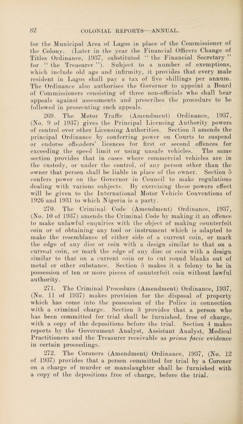 for the Municipal Area of Lagos in place of the Commissioner of the Colony. (Later in the year the Financial Officers Change of Titles Ordinance, 1937, substituted “ the Financial Secretary ” for £t the Treasurer ”). Subject to a number of exemptions, which include old age and infirmity, it provides that every male resident in Lagos shall pay a tax of five shillings per annum. The Ordinance also authorises the Governor to appoint a Board of Commissioners consisting of three non-officials who shall hear appeals against assessments and prescribes the procedure to be followed in prosecuting such appeals. 269. The Motor Traffic (Amendment) Ordinance, 1937, (No. 9 of 1937) gives the Principal Licensing Authority powers of control over other Licensing Authorities. Section 3 amends the principal Ordinance by conferring power on Courts to suspend or endorse offenders’ licences for first or second offences for exceeding the speed limit or using unsafe vehicles. The same section provides that in cases where commercial vehicles are in the custody, or under the control, of any person other than the owner that person shall be liable in place of the owner. Section 5 confers power on the Governor in Council to make regulations dealing with various subjects. By exercising these powers effect will be given to the International Motor Vehicle Conventions of 1926 and 1931 to which Nigeria is a party. 270. The Criminal Code (Amendment) Ordinance, 1937, (No. 10 of 1937) amends the Criminal Code by making it an offence to make unlawful enquiries with the object of making counterfeit coin or of obtaining any tool or instrument which is adapted to make the resemblance of either side of a current coin, or mark the edge of any disc or coin with a design similar to that on a current coin, or mark the edge of any disc or coin with a design similar to that on a current coin or to cut round blanks out of metal or other substance. Section 5 makes it a felony to be in possession of ten or more pieces of counterfeit coin without lawful authority. 271. The Criminal Procedure (Amendment) Ordinance, 1937, (No. 11 of 1937) makes provision for the disposal of property which has come into the possession of the Police in connection with a criminal charge. Section 3 provides that a person who has been committed for trial shall be furnished, free of charge, with a copy of the depositions before the trial. Section 4 makes reports by the Government Analyst, Assistant Analyst, Medical Practitioners and the Treasurer receivable as prirna facie evidence in certain proceedings. 272. The Coroners (Amendment) Ordinance, 1937, (No. 12 of 1937) provides that a person committed for trial by a Coroner on a charge of murder or manslaughter shall be furnished with a copy of the depositions free of charge, before the trial.