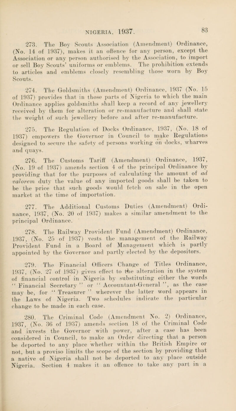 273. The Boy Scouts Association (Amendment) Ordinance, (No. 14 of 1937), makes it an offence for any person, except tlie Association or any person authorised by the Association, to import or sell Boy Scouts’ uniforms or emblems. The prohibition extends to articles and emblems closely resembling’ those worn by Boy Scouts. 274. The Goldsmiths (Amendment) Ordinance, 1937 (No. 15 of 1937) provides that in those parts of Nigeria to which the main Ordinance applies goldsmiths shall keep a record of any jewellery received by them for alteration or re-manufacture and shall state the weight of such jewellery before and after re-manufacture. 275. The Regulation of Docks Ordinance, 1937, (No. 18 of 1937) empowers the Governor in Council to make Regulations designed to secure the safety of persons working on docks, wharves and quays. 276. The Customs Tariff (Amendment) Ordinance, 1937, (No. 19 of 1937) amends section 4 of the principal Ordinance by providing that for the purposes of calculating the amount of ad valorem duty tlie value of any imported goods shall be taken to be the price that such goods would fetch on sale in the open market at the time of importation. 277. The Additional Customs Duties (Amendment) Ordi¬ nance, 1937, (No. 20 of 1937) makes a similar amendment to the principal Ordinance. 278. The Railway Provident Fund (Amendment) Ordinance, 1937, (No. 25 of 1937) vests the management of the Railway Provident Fund in a Board of Management which is partly appointed by the Governor and partly elected by the depositors. 279. The Financial Officers Change of Titles Ordinance, 1937, (No. 27 of 1937) gives effect to Hie alteration in the system of financial control in Nigeria by substituting either the words “ Financial Secretary ’’ or “ Accountant-General ”, as the case may be, for “ Treasurer ” wherever the latter word appears in the Laws of Nig’eria. Two schedules indicate the particular change to be made in each case. 280. The Criminal Code (Amendment No. 2) Ordinance, 1937, (No. 36 of 1937) amends section 18 of the Criminal Code and invests the Governor with power, after a case has been considered in Council, to make an Order directing that a person be deported to any place whether within the British Empire or not, but a proviso limits the scope of the section by providing that a native of Nigeria shall not be deported to any place outside Nigeria. Section 4 makes it an offence to take any part in a