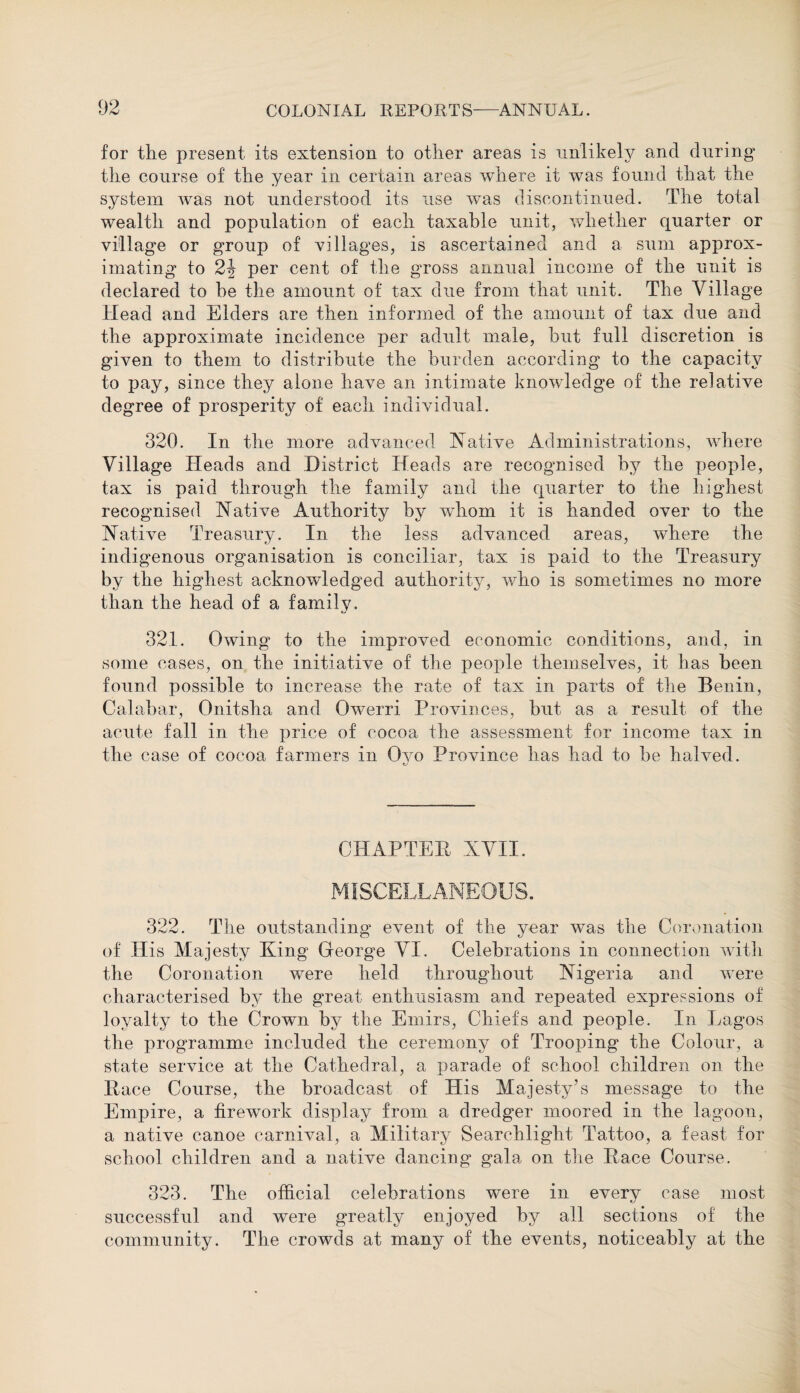 for the present its extension to other areas is unlikely and during the course of the year in certain areas where it was found that the system was not understood its use was discontinued. The total wealth and population of each taxable unit, whether quarter or village or group of villages, is ascertained and a sum approx¬ imating to 2\ per cent of the gross annual income of the unit is declared to be the amount of tax due from that unit. The Village Head and Elders are then informed of the amount of tax due and the approximate incidence per adult male, hut full discretion is given to them to distribute the burden according to the capacity to pay, since they alone have an intimate knowledge of the relative degree of prosperity of each individual. 320. In the more advanced Native Administrations, where Village Heads and District Heads are recognised by the people, tax is paid through the family and the quarter to the highest recognised Native Authority by wdiom it is handed over to the Native Treasury. In the less advanced areas, where the indigenous organisation is conciliar, tax is paid to the Treasury by the highest acknowledged authority, who is sometimes no more than the head of a family. 321. Owing to the improved economic conditions, and, in some cases, on the initiative of the people themselves, it has been found possible to increase the rate of tax in parts of the Benin, Calabar, Onitsha and Owerri Provinces, but as a result of the acute fall in the price of cocoa the assessment for income tax in the case of cocoa farmers in Qyo Province has had to be halved. CHAPTER XVII. MISCELLANEOUS. 322. The outstanding event of the year was the Coronation of His Majesty King George VI. Celebrations in connection with the Coronation were held throughout Nigeria and were characterised by the great enthusiasm and repeated expressions of loyalty to the Crown by the Emirs, Chiefs and people. In Lagos the programme included the ceremony of Trooping the Colour, a state service at the Cathedral, a parade of school children on the Pace Course, the broadcast of His Majesty’s message to the Empire, a firework display from a dredger moored in the lagoon, a native canoe carnival, a Military Searchlight Tattoo, a feast for school children and a native dancing gala on the Pace Course. 323. The official celebrations were in every case most successful and were greatly enjoyed by all sections of the community. The crowds at many of the events, noticeably at the