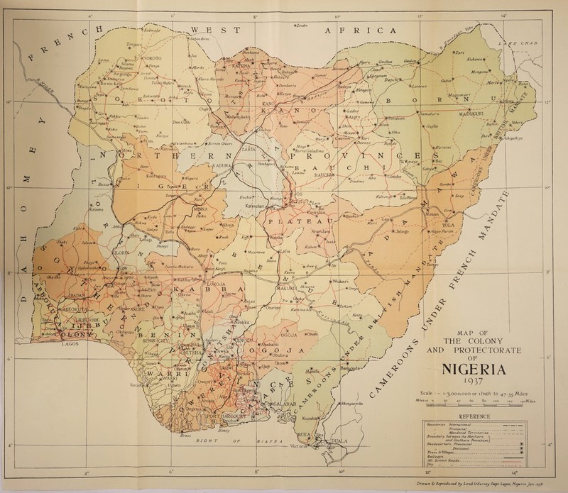 10° 12° 1 O' 8' ‘ ^} Kahn al<r ' v-._ . W__E S T ®Zmder AFRICA / / Lema / is) \ - >-■ * \ •Spunkama ' * , V-- ' ' - ^Gurnet / / iNgu 'Hadejia J ' I 1 >- j— ^Kntagum , \ \ Kukawa <$ (m MongonuNi ~~\ •V / ■Jcpfijrgoram A /VV /> DapchJ^-c^' ^r < f-' / V--- ®.Lanterva * \ - v »_ M&r-te- fy Nga!a'r^_ 'M ad um en ‘ ■ - -§> Gama wa y—»- \ u -- OEDikwa.,^ T7 \bamaturu Gujba m^dugurt A. '/> V 4>/r Pure ^*k?fot;4shigashiya c Bit rat at v .• I'—Ar / A-; #/ ,// ^ ^ ( v i' f SakySa® ' <A \ lyvT Kaltunjo® TulaWangi A Muri 'Lai Gombe @T f i CO • _ ^ o - < fN' -■ A X— c ^ <J * r -4^ A:- YOLA / SI Jalingo y '!fMayo Faran , j r f ® \ Toango 12° lO° \ / / <k \ ••'■. Kentu .■••■. aJ / o / o BIGHT G MAP OF THE COLONY AND PROTECTORATE OF NIGERIA ‘937 Scale : - 13,000,000 or llnch to 47-35 Miles Miles 10 o 20 40 60 80 100 120 i4oMiles tEHt REFERENCE Boundaries International_ __ _ __ ,. Provincial_____ Mandated Territories_____ Boundary bet ween the Northern \ and Southern ProvincesJ Headquarters, Provincial___® „ Divisional_ _ _® Towns & Villages __ __(•) Railways____ All Season Roads_ Pry 8C ioc Drawn £t Reproduced by Land GSurvey Dept Logos, Nigeria Jan 193#