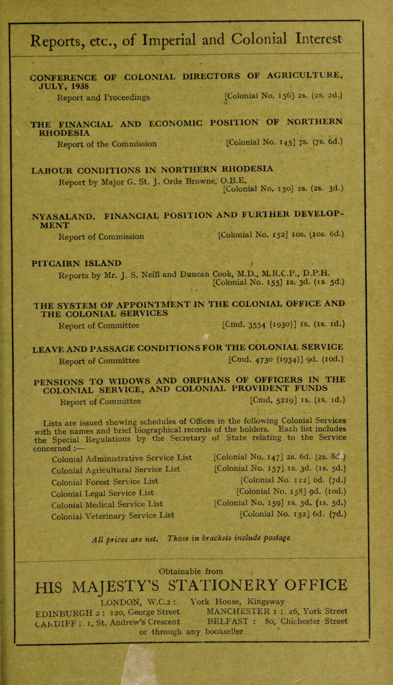 Reports, etc., of Imperial and Colonial Interest CONFERENCE OF COLONIAL DIRECTORS OF AGRICULTURE, JULY, 1938 Report and Proceedings [Colonial No. 156] 2S- (2S* 2d.) THE FINANCIAL AND ECONOMIC POSITION OF NORTHERN RHODESIA Report of the Commission [Colonial No. 145] 7s. (7s. 6d.) LABOUR CONDITIONS IN NORTHERN RHODESIA Report by Major G. St. J. Orde Browne. O.B.E. [Colonial No. 150] 2s. (2s. 3d.) .NYASALAND. FINANCIAL POSITION AND FURTHER DEVELOP¬ MENT Report of Commission [Colonial No. 152] 10s. (10s. 6d.) PITCAIRN ISLAND Reports by Mr. J. S. Neill and Duncan Cook, M.D., M.R.C.P., D.P.H. [Colonial No. 155] is. 3d. (is. 5d.) THE SYSTEM OF APPOINTMENT IN THE COLONIAL OFFICE AND THE COLONIAL SERVICES Report of Committee [Cmd. 3554 (^S0)] IS* (Is- I(L) LEAVE AND PASSAGE CONDITIONS FOR THE COLONIAL SERVICE Report of Committee [Cmd. 4730 (1934)] 9d. (iod.) PENSIONS TO WIDOWS AND ORPHANS OF OFFICERS IN THE COLONIAL SERVICE, AND COLONIAL PROVIDENT FUNDS Report of Committee [Cmd. 5219] is. (is. id.) Lists are issued showing schedules of Offices in the following Colonial Services with the names and brief biographical records of the holders. Each list includes the Special Regulations by the Secretary of State relating to the Service concerned :— Colonial Administrative Service List Colonial Agricultural Service List Colonial Forest Service List Colonial Legal Service List Colonial Medical Service List [Colonial No. 147] 2s. 6d. (2s. 8c.) [Colonial No. 157] is. 3d. (is. 5d.) [Colonial No. 122] 6d. (7d.) [Colonial No. 158] 9d. (iod.) [Colonial No. 159] is. 3d. (is. 5d.) Colonial Veterinary Service List [Colonial No. 132] 6d. (7d.) All prices are net. Those in brackets include postage Obtainable from HIS MAJESTY’S STATIONERY OFFICE LONDON, W.C.2 : York House, Kingsway EDINBURGH 2 : 120, George Street MANCHESTER 1 : 26, York Street CARDIFF ; 1, St. Andrew’s Crescent BELFAST : 80, Chichester Street or through any bookseller
