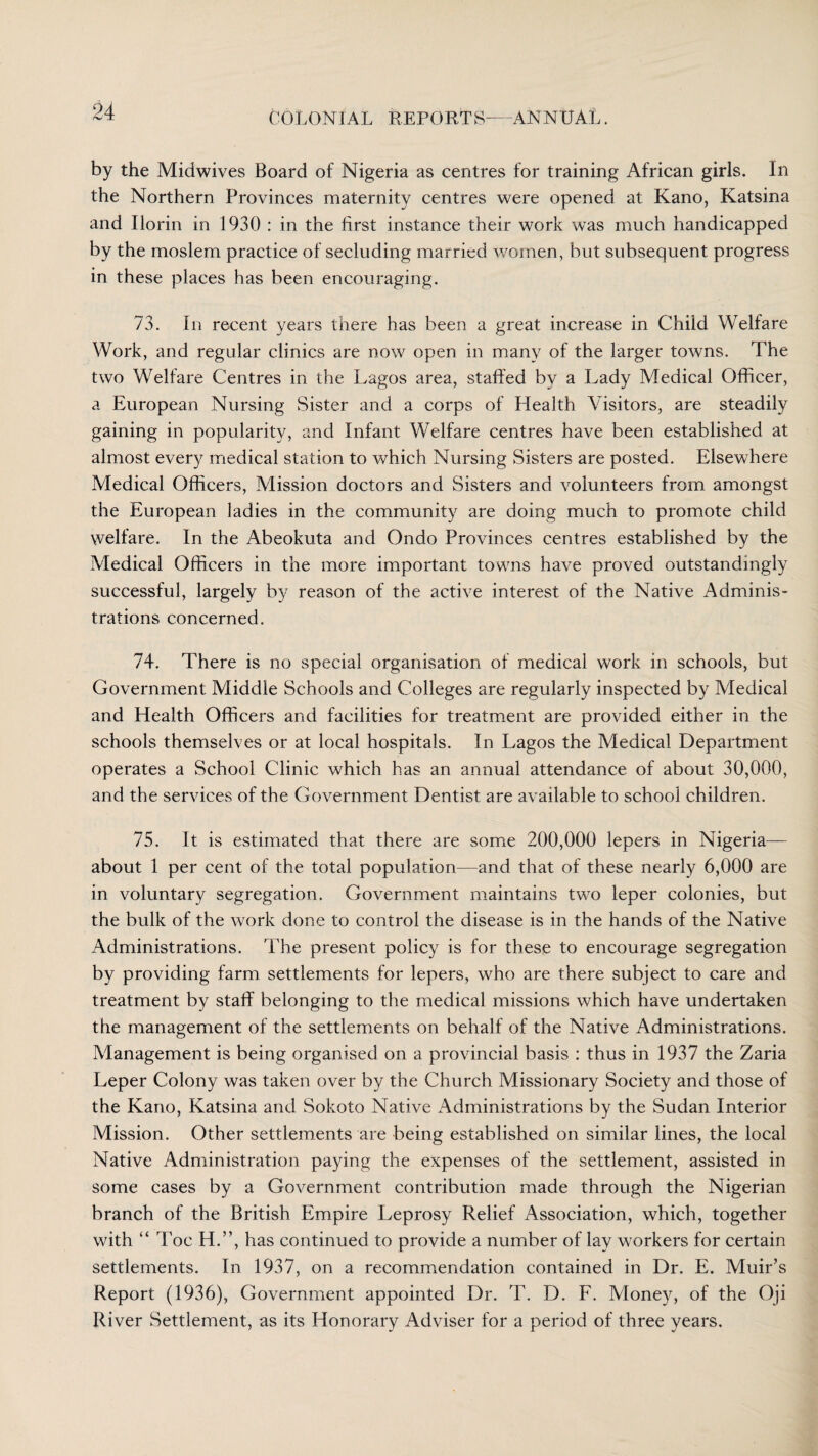 by the Midwives Board of Nigeria as centres for training African girls. In the Northern Provinces maternity centres were opened at Kano, Katsina and Ilorin in 1930 : in the first instance their work was much handicapped by the moslem practice of secluding married women, but subsequent progress in these places has been encouraging. 73. In recent years there has been a great increase in Child Welfare Work, and regular clinics are now open in many of the larger towns. The two Welfare Centres in the Lagos area, staffed by a Lady Medical Officer, a European Nursing Sister and a corps of Health Visitors, are steadily gaining in popularity, and Infant Welfare centres have been established at almost every medical station to which Nursing Sisters are posted. Elsewhere Medical Officers, Mission doctors and Sisters and volunteers from amongst the European ladies in the community are doing much to promote child welfare. In the Abeokuta and Ondo Provinces centres established by the Medical Officers in the more important towns have proved outstandingly successful, largely by reason of the active interest of the Native Adminis¬ trations concerned. 74. There is no special organisation of medical work in schools, but Government Middle Schools and Colleges are regularly inspected by Medical and Health Officers and facilities for treatment are provided either in the schools themselves or at local hospitals. In Lagos the Medical Department operates a School Clinic which has an annual attendance of about 30,000, and the services of the Government Dentist are available to school children. 75. It is estimated that there are some 200,000 lepers in Nigeria— about 1 per cent of the total population—and that of these nearly 6,000 are in voluntary segregation. Government maintains two leper colonies, but the bulk of the work done to control the disease is in the hands of the Native Administrations. The present policy is for these to encourage segregation by providing farm settlements for lepers, who are there subject to care and treatment by staff belonging to the medical missions which have undertaken the management of the settlements on behalf of the Native Administrations. Management is being organised on a provincial basis : thus in 1937 the Zaria Leper Colony was taken over by the Church Missionary Society and those of the Kano, Katsina and Sokoto Native Administrations by the Sudan Interior Mission. Other settlements are being established on similar lines, the local Native Administration paying the expenses of the settlement, assisted in some cases by a Government contribution made through the Nigerian branch of the British Empire Leprosy Relief Association, which, together with “ Toe H.”, has continued to provide a number of lay workers for certain settlements. In 1937, on a recommendation contained in Dr. E. Muir's Report (1936), Government appointed Dr. T. D. F. Money, of the Oji River Settlement, as its Honorary Adviser for a period of three years.