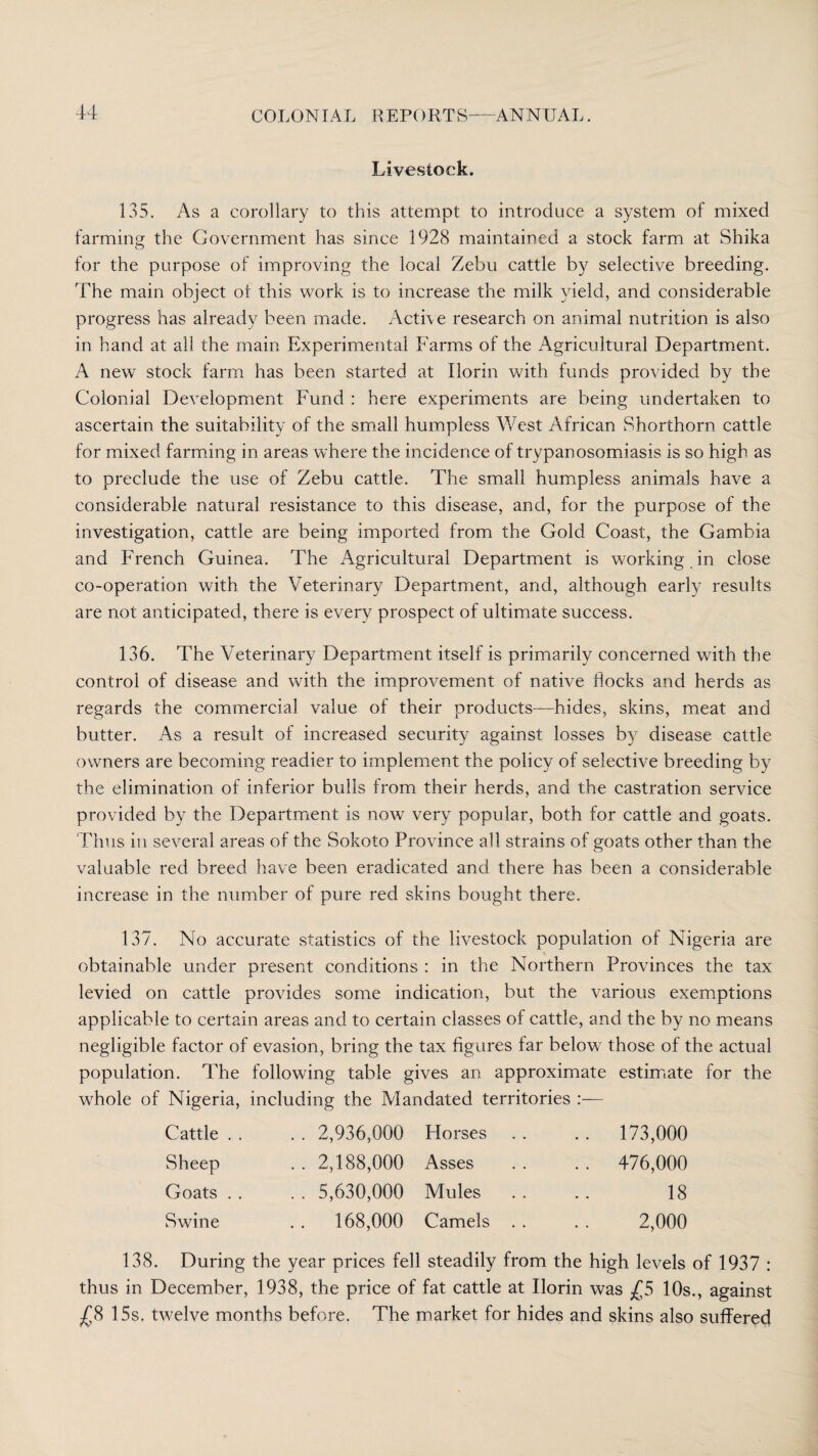 Livestock. 135. As a corollary to this attempt to introduce a system of mixed farming the Government has since 1928 maintained a stock farm at Shika for the purpose of improving the local Zebu cattle by selective breeding. The main object of this work is to increase the milk yield, and considerable progress has already been made. Active research on animal nutrition is also in hand at ali the main Experimental Farms of the Agricultural Department. A new stock farm has been started at Ilorin with funds provided by the Colonial Development Fund : here experiments are being undertaken to ascertain the suitability of the small humpless West African Shorthorn cattle for mixed farming in areas where the incidence of trypanosomiasis is so high as to preclude the use of Zebu cattle. The small humpless animals have a considerable natural resistance to this disease, and, for the purpose of the investigation, cattle are being imported from the Gold Coast, the Gambia and French Guinea. The Agricultural Department is working in close co-operation with the Veterinary Department, and, although early results are not anticipated, there is every prospect of ultimate success. 136. The Veterinary Department itself is primarily concerned with the control of disease and with the improvement of native flocks and herds as regards the commercial value of their products—hides, skins, meat and butter. As a result of increased security against losses by disease cattle owners are becoming readier to implement the policy of selective breeding by the elimination of inferior bulls from their herds, and the castration service provided by the Department is now very popular, both for cattle and goats. Thus in several areas of the Sokoto Province all strains of goats other than the valuable red breed have been eradicated and there has been a considerable increase in the number of pure red skins bought there. 137. No accurate statistics of the livestock population of Nigeria are obtainable under present conditions : in the Northern Provinces the tax levied on cattle provides some indication, but the various exemptions applicable to certain areas and to certain classes of cattle, and the by no means negligible factor of evasion, bring the tax figures far below those of the actual population. The following table gives an approximate estimate for the whole of Nigeria, including the Mandated territories :— Cattle . . . . 2,936,000 Horses . . 173,000 Sheep .. 2,188,000 Asses . . 476,000 Goats . . .. 5,630,000 Mules 18 Swine .. 168,000 Camels . . 2,000 138. During the year prices fell steadily from the high levels of 1937 : thus in December, 1938, the price of fat cattle at Ilorin was £5 10s., against £8 15s. twelve months before. The market for hides and skins also suffered