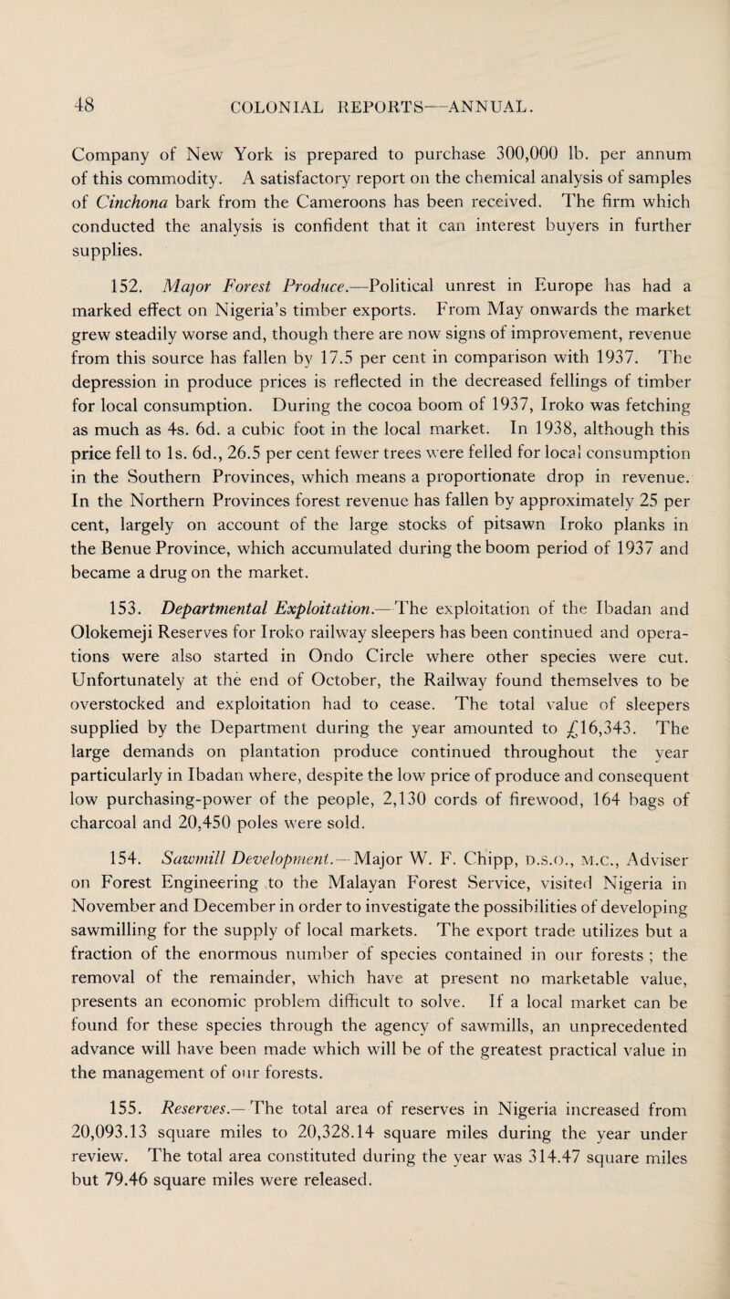 Company of New York is prepared to purchase 300,000 lb. per annum of this commodity. A satisfactory report on the chemical analysis of samples of Cinchona bark from the Cameroons has been received. The firm which conducted the analysis is confident that it can interest buyers in further supplies. 152. Major Forest Produce.—Political unrest in Europe has had a marked effect on Nigeria’s timber exports. From May onwards the market grew steadily worse and, though there are now signs of improvement, revenue from this source has fallen by 17.5 per cent in comparison with 1937. The depression in produce prices is reflected in the decreased fellings of timber for local consumption. During the cocoa boom of 1937, Iroko was fetching as much as 4s. 6d. a cubic foot in the local market. In 1938, although this price fell to Is. 6d., 26.5 per cent fewer trees were felled for local consumption in the Southern Provinces, which means a proportionate drop in revenue. In the Northern Provinces forest revenue has fallen by approximately 25 per cent, largely on account of the large stocks of pitsawn Iroko planks in the Benue Province, which accumulated during the boom period of 1937 and became a drug on the market. 153. Departmental Exploitation.—The exploitation of the Ibadan and Olokemeji Reserves for Iroko railway sleepers has been continued and opera¬ tions were also started in On do Circle where other species were cut. Unfortunately at the end of October, the Railway found themselves to be overstocked and exploitation had to cease. The total value of sleepers supplied by the Department during the year amounted to £16,343. The large demands on plantation produce continued throughout the year particularly in Ibadan where, despite the low price of produce and consequent low purchasing-power of the people, 2,130 cords of firewood, 164 bags of charcoal and 20.450 poles were sold. 154. Sawmill Development.-Major W. F. Chipp, d.s.o., m.c., Adviser on Forest Engineering to the Malayan Forest Service, visited Nigeria in November and December in order to investigate the possibilities of developing sawmilling for the supply of local markets. The export trade utilizes but a fraction of the enormous number of species contained in our forests ; the removal of the remainder, which have at present no marketable value, presents an economic problem difficult to solve. If a local market can be found for these species through the agency of sawrmills, an unprecedented advance will have been made which will be of the greatest practical value in the management of our forests. 155. Reserves.—The total area of reserves in Nigeria increased from 20,093.13 square miles to 20,328.14 square miles during the year under review. The total area constituted during the year was 314.47 square miles but 79.46 square miles were released.