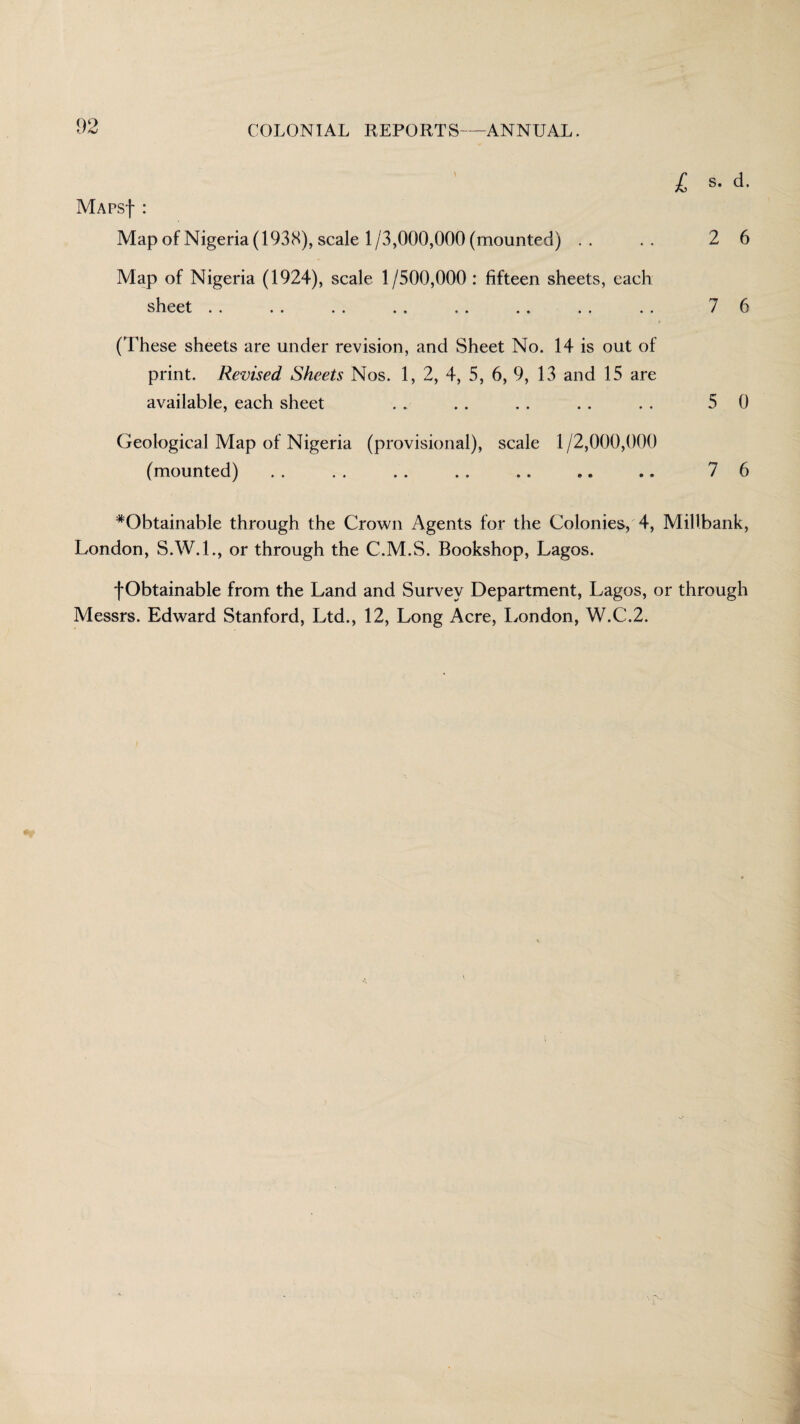 I s. d. MAPSf : Map of Nigeria (1938), scale 1/3,000,000 (mounted) .. .. 26 Map of Nigeria (1924), scale 1/500,000: fifteen sheets, each sheet .. . . . . . . . . .. . . . . 7 6 (These sheets are under revision, and Sheet No. 14 is out of print. Revised Sheets Nos. 1, 2, 4, 5, 6, 9, 13 and 15 are available, each sheet . . .. . . . . . , 5 0 Geological Map of Nigeria (provisional), scale 1/2,000,000 (mounted) . . . . . . . . .. ,. .. 7 6 #ObtainabIe through the Crown Agents for the Colonies, 4, Millbank, London, S.W.I., or through the C.M.S. Bookshop, Lagos. f Obtainable from the Land and Survey Department, Lagos, or through Messrs. Edward Stanford, Ltd., 12, Long Acre, London, W.C.2.
