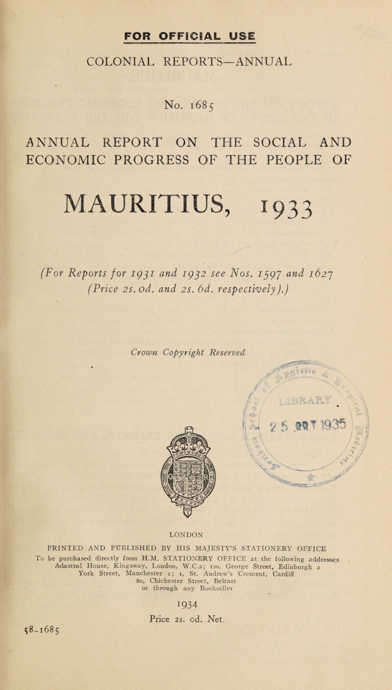 COLONIAL REPORTS—ANNUAL No. 1685 ANNUAL REPORT ON THE SOCIAL AND ECONOMIC PROGRESS OF THE PEOPLE OF MAURITIUS, (For Reports for 1931 and 1932 see Nos. 1397 and 1627 (Price 2s.od. and 2s. 6d. respectively).) Crown Copyright Reserved LONDON PRINTED AND PUBLISHED BY HIS MAJESTY’S STATIONERY OFFICE To be purchased directly from H.M. STATIONERY OFFICE at the following addresses Adiastral House, Kingsway, London, W.C.2; 120, George Street, Edinburgh 2 York Street, Manchester 1; x, St. Andrew’s Crescent, Cardiff 80, Chichester Street, Beltast or through any Bookseller 1934 Price 2s. od. Net. 158-1685