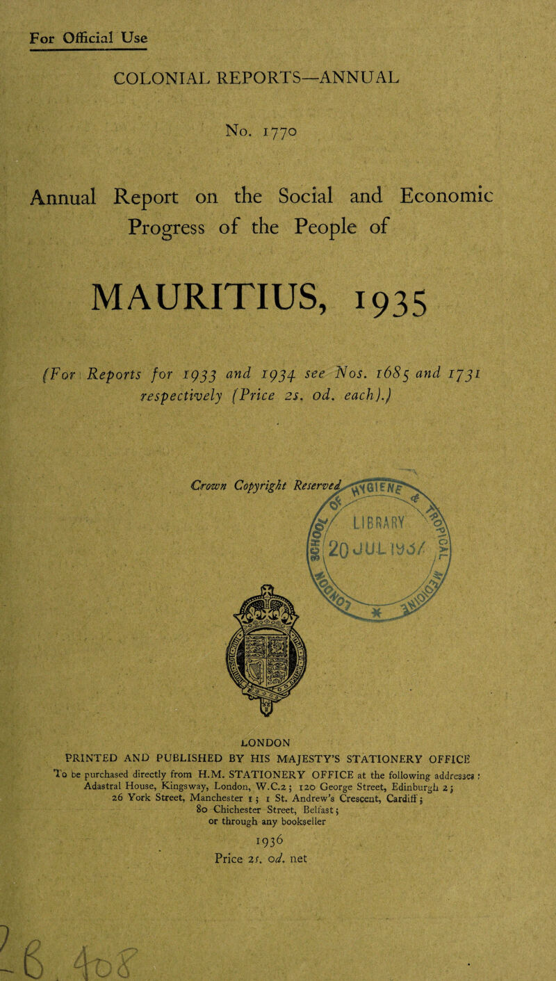COLONIAL REPORTS—ANNUAL No. 1770 Annual Report on the Social and Economic Progress of the People of MAURITIUS, 1935 (For Reports for 1933 and 1934. see Nos. 1685 and 1J31 respectively (Price 2s. od. each).) LONDON PRINTED AND PUBLISHED BY HIS MAJESTY’S STATIONERY OFFICE To be purchased directly from H.M. STATIONERY OFFICE at the following addresses : Adastral House, Kingsway, London, W.C.2; 120 George Street, Edinburgh z j 26 York Street, Manchester i ; i St. Andrew’s Crescent, Cardiff j 80 Chichester Street, Belfast $ or through any bookseller 1936