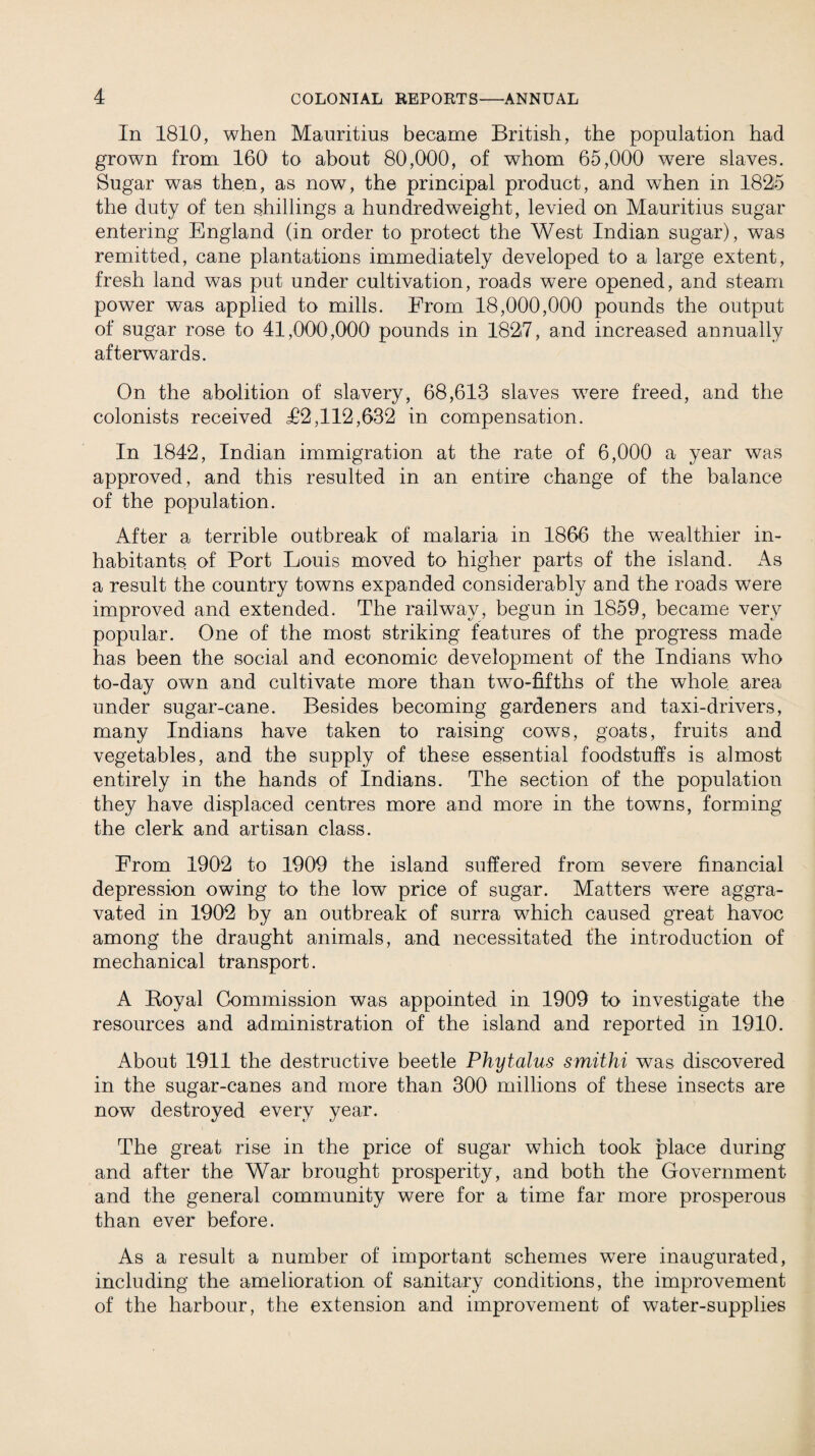 In 1810, when Mauritius became British, the population had grown from 160 to about 80,000, of whom 65,000 were slaves. Sugar was then, as now, the principal product, and when in 1825 the duty of ten shillings a hundredweight, levied on Mauritius sugar entering England (in order to protect the West Indian sugar), was remitted, cane plantations immediately developed to a large extent, fresh land was put under cultivation, roads were opened, and steam power was applied to mills. From 18,000,000 pounds the output of sugar rose to 41,000,000' pounds in 1827, and increased annually afterwards. On the abolition of slavery, 68,613 slaves were freed, and the colonists received £2,112,632 in compensation. In 1842, Indian immigration at the rate of 6,000 a year was approved, and this resulted in an entire change of the balance of the population. After a terrible outbreak of malaria in 1866 the wealthier in¬ habitants of Port Louis moved to higher parts of the island. As a result the country towns expanded considerably and the roads were improved and extended. The railway, begun in 1859, became very popular. One of the most striking features of the progress made has been the social and economic development of the Indians who to-day own and cultivate more than two-fifths of the whole area under sugar-cane. Besides becoming gardeners and taxi-drivers, many Indians have taken to raising cows, goats, fruits and vegetables, and the supply of these essential foodstuffs is almost entirely in the hands of Indians. The section of the population they have displaced centres more and more in the towns, forming the clerk and artisan class. From 1902 to 1909 the island suffered from severe financial depression owing to the low price of sugar. Matters were aggra¬ vated in 1902 by an outbreak of surra which caused great havoc among the draught animals, and necessitated the introduction of mechanical transport. A Boyal Commission was appointed in 1909 to investigate the resources and administration of the island and reported in 1910. About 1911 the destructive beetle Phytalus smithi was discovered in the sugar-canes and more than 300 millions of these insects are now destroyed every year. The great rise in the price of sugar which took place during and after the War brought prosperity, and both the Government and the general community were for a time far more prosperous than ever before. As a result a number of important schemes were inaugurated, including the amelioration of sanitary conditions, the improvement of the harbour, the extension and improvement of water-supplies