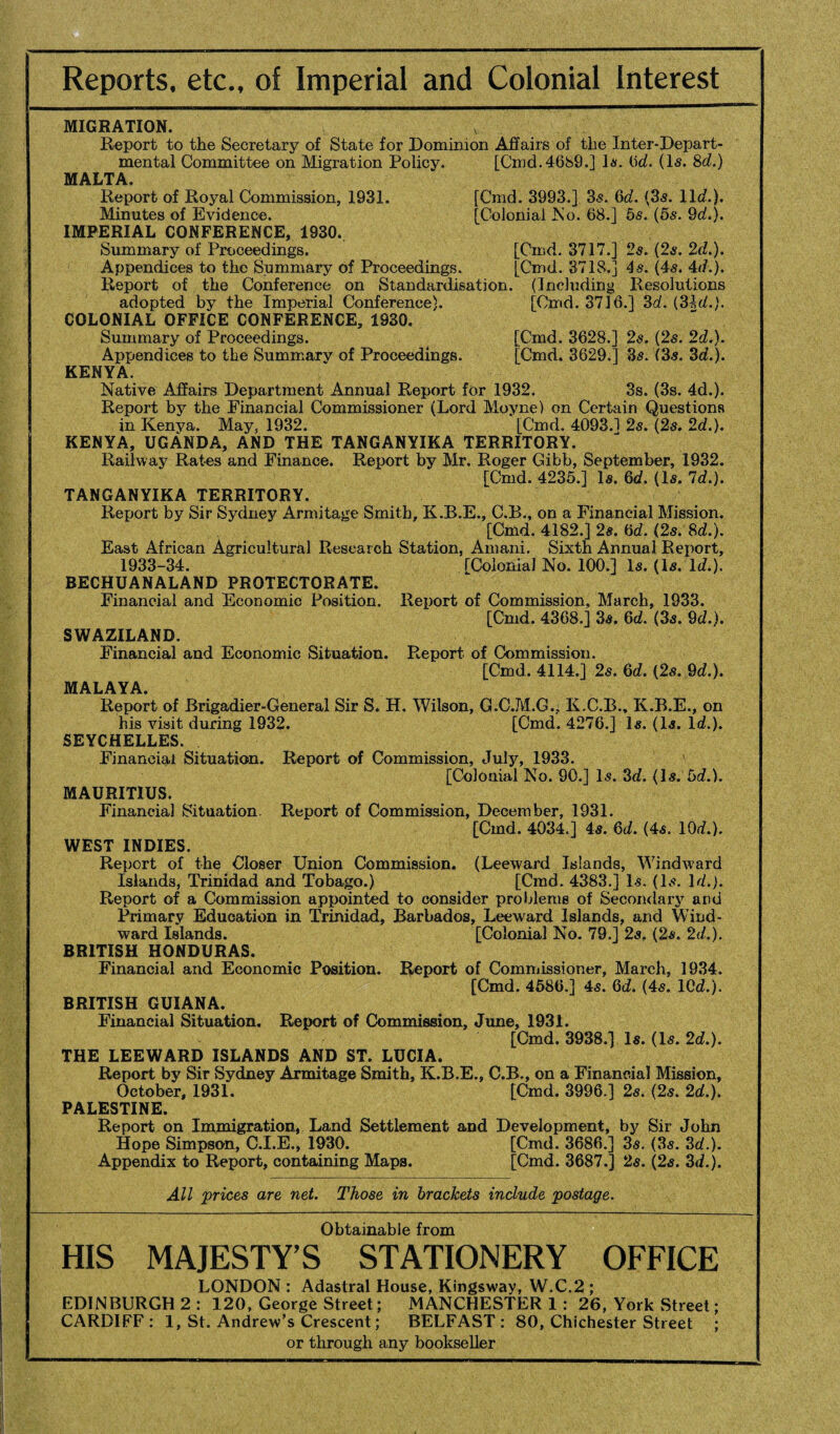 Reports, etc., of Imperial and Colonial Interest MIGRATION. Report to the Secretary of State for Dominion Affairs of the Inter-Depart¬ mental Committee on Migration Policy. [Cmd. 4689.] la. Od. (Is. 8d.) MALTA. Report of Royal Commission, 1931. [Cmd. 3993.] 3s. 6d. (3s. 11c?.). Minutes of Evidence. [Colonial No. 68.] 5s. (5s. 9d.). IMPERIAL CONFERENCE, 1930. Summary of Proceedings. [Cmd. 3717.] 2s. (2s. 2d.). Appendices to the Summary of Proceedings. [Cmd. 3718.] 4s. (4s. Ad.). Report of the Conference on Standardisation. (Including Resolutions adopted by the Imperial Conference). [Cmd. 3716.] 3d. (31d.). COLONIAL OFFICE CONFERENCE, 1930. Summary of Proceedings. [Cmd. 3628.] 2s. (2s. 2d.). Appendices to the Summary of Proceedings. [Cmd. 3629.] 3s. (3s. 3d.). KENYA. Native Affairs Department Annual Report for 1932. 3s. (3s. 4d.). Report by the Financial Commissioner (Lord Moyne) on Certain Questions in Kenya. May, 1932. [Cmd. 4093.1 2s. (2s. 2d.). KENYA, UGANDA, AND THE TANGANYIKA TERRITORY. Railway Rates and Finance. Report by Mr. Roger Gibb, September, 1932. [Cmd. 4235.] Is, 6d. (Is. Id.). TANGANYIKA TERRITORY. Report by Sir Sydney Armitage Smith, K.R.E., C.B., on a Financial Mission. [Cmd. 4182.] 2s. 6d. (2s. 8d.). East African Agricultural Research Station, Amani. Sixth Annual Report, 1933-34. [Colonial No. 100.] Is. (is. Id.). BECHUANALAND PROTECTORATE. Financial and Economic Position. Report of Commission, March, 1933. [Cmd. 4368.] 3s. 6d. (3s. 9d.). SWAZILAND. Financial and Economic Situation. Report of Commission. [Cmd. 4114.] 2s. 6d. (2s. 9d.). MALAYA. Report of Brigadier-General Sir S. H. Wilson, G.C.M.G.; K.C.B., K.B.E., on his visit during 1932. [Cmd. 4276.] Is. (Is. Id.). SEYCHELLES. Financial Situation. Report of Commission, July, 1933. [Colonial No. 90.] Is. 3d. (Is. 5d.). MAURITIUS. Financial Situation. Report of Commission, December, 1931. [Cmd. 4034.] 4s. 6d. (4s. 10d.). WEST INDIES. Report of the Closer Union Commission. (Leeward Islands, Windward Islands, Trinidad and Tobago.) [Cmd. 4383.] Is. (Is. Id.). Report of a Commission appointed to consider problems of Secondary and Primary Education in Trinidad, Barbados, Leeward Islands, and Wind¬ ward Islands. [Colonial No. 79.] 2s, (2s. 2d.). BRITISH HONDURAS. Financial and Economic Position. Report of Commissioner, March, 1934. [Cmd. 4586.] 4s. 6d. (4s. 10d.). BRITISH GUIANA. Financial Situation. Report of Commission, June, 1931. [Cmd. 3938.] Is. (Is. 2d.). THE LEEWARD ISLANDS AND ST. LUCIA. Report by Sir Sydney Armitage Smith, K.B.E., C.B., on a Financial Mission, October, 1931. [Cmd. 3996.] 2s. (2s. 2d.). PALESTINE. Report on Immigration, Land Settlement and Development, by Sir John Hope Simpson, C.I.E., 1930. [Cmd. 3686.] 3s. (3s. 3d.). Appendix to Report, containing Maps. [Cmd. 3687.] 2s. (2s. 3d.). All prices are net. Those in brackets include postage. Obtainable from HIS MAJESTY’S STATIONERY OFFICE LONDON : Adastral House, Kingsway, W.C.2 ; EDINBURGH 2 : 120, George Street; MANCHESTER 1: 26, York Street; CARDIFF: 1, St. Andrew’s Crescent; BELFAST: 80, Chichester Street ; or through any bookseller