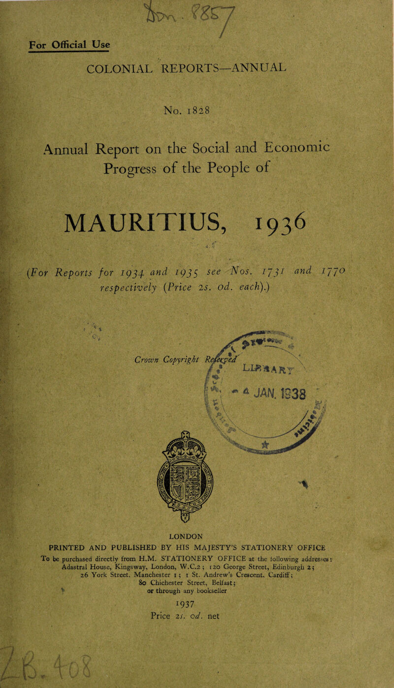COLONIAL REPORTS—ANNUAL No. 1828 Annual Report on the Social and Economic Progress of the People of MAURITIUS, 1936 (For Reports for 1954 and 1955 see Nos. 1731 and ipjo respectively (Price is. od. each).) LONDON PRINTED AND PUBLISHED BY HIS MAJESTY’S STATIONERY OFFICE To be purchased directly from H.M. STATIONERY OFFICE at the following addresses: Adastral House, Kings way, London, W.C.2 ; 120 George Street, Edinburgh 2; 26 York Street, Manchester 1; 1 St. Andrew’s Crescent, Cardiff; 80 Chichester Street, Belfast; or through any bookseller I937 Price 2s. od. net .V-V , ’ h . ' Vi'' '• • :» ’> -i j 1 ‘ 1 '1 ’ • '* ' ■*. V ‘ . . - V ‘ ' ‘ • ./; ■ . . ' • ' \ * ■ * - y /• , .4 T/