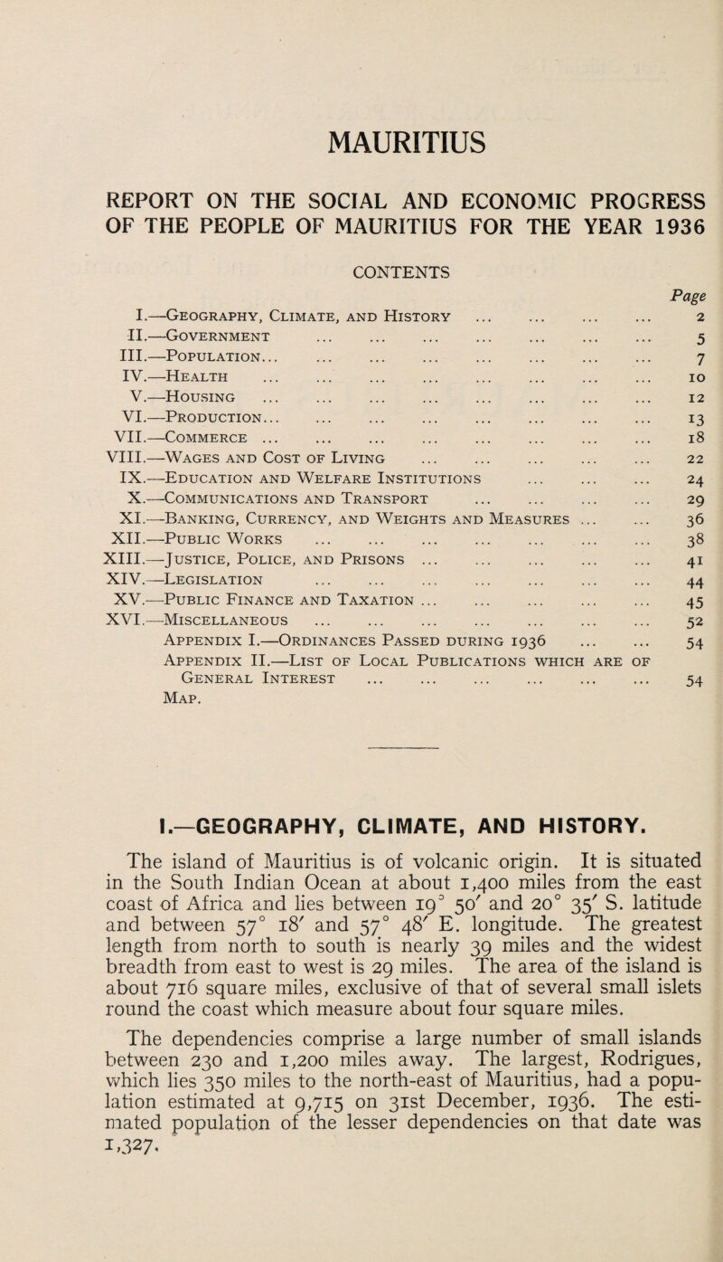 MAURITIUS REPORT ON THE SOCIAL AND ECONOMIC PROGRESS OF THE PEOPLE OF MAURITIUS FOR THE YEAR 1936 CONTENTS Page I.—Geography, Climate, and History ... ... ... ... 2 II.—Government ... ... ... ... ... ... ... 5 III. —Population... ... ... ... ... ... ... ... 7 IV. —Health ... ... ... ... ... ... ... ... 10 V.—Housing ... ... . ... ... ... ... 12 VI.—Production... ... ... ... ... ... ... ... 13 VII.—Commerce ... ... ... ... ... ... ... ... 18 VIII.—Wages and Cost of Living ... ... ... ... ... 22 IX.—Education and Welfare Institutions ... ... ... 24 X.—Communications and Transport ... ... ... ... 29 XI.—Banking, Currency, and Weights and Measures ... ... 36 XII.—Public Works ... ... ... ... ... ... ... 38 XIII. —Justice, Police, and Prisons ... ... ... ... ... 41 XIV. —Legislation ... ... ... ... ... ... ... 44 XV.—Public Finance and Taxation ... ... ... ... ... 45 XVI.—Miscellaneous ... ... ... ... ... ... ... 52 Appendix I.—Ordinances Passed during 1936 ... ... 54 Appendix II.—List of Local Publications which are of General Interest ... ... ... ... ... ... 54 Map. I.—GEOGRAPHY, CLIMATE, AND HISTORY. The island of Mauritius is of volcanic origin. It is situated in the South Indian Ocean at about 1,400 miles from the east coast of Africa and lies between 190 50' and 200 35' S. latitude and between 570 18' and 570 48' E. longitude. The greatest length from north to south is nearly 39 miles and the widest breadth from east to west is 29 miles. The area of the island is about 716 square miles, exclusive of that of several small islets round the coast which measure about four square miles. The dependencies comprise a large number of small islands between 230 and 1,200 miles away. The largest, Rodrigues, which lies 350 miles to the north-east of Mauritius, had a popu¬ lation estimated at 9,715 on 31st December, 1936. The esti¬ mated population of the lesser dependencies on that date was 1.327.