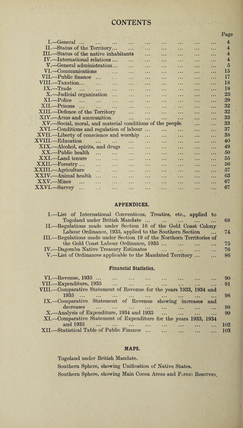 CONTENTS Page I.—General ... ... ... ... ... ... ... ... ... 4 II.—Status of the Territory... ... ... ... ... ... ... 4 III. —-Status of the native inhabitants ... ... ... ... ... 4 IV. —International relations. ... ... ... ... ... 4 V.—General administration... ... ... ... ... ... ... 5 VI.—Communications ... ... ... ... ... ... ... 15 VII.—Public finance ... ... ... ... ... ... ... ... 17 VIII.—Taxation... ... ... ... ... ... ... ... ... 18 IX.—Trade ... ... ... ... ... ... ... ... ... 18 X.—Judicial organization ... ... ... ... ... ... ... 25 XI.—Police ... ... ... ... ... ... ... ... ... 29 XII.—Prisons ... ... ... ... ... ... ... ... ... 32 XIII. —Defence of the Territory ... ... ... ... ... ... 32 XIV. —Arms and ammunition ... ... ... ... ... ... 33 XV.—Social, moral, and material conditions of the people ... ... 33 XVI.—Conditions and regulation of labour ... ... ... ... ... 37 XVII.—Liberty of conscience and worship ... ... ... ... ... 38 XVIII.—Education . ... ... ... ... ... ... 40 XIX.—Alcohol, spirits, and drugs ... ... ... ... ... ... 49 XX.—Public health ... ... ... ... ... ... ... ... 50 XXI.—Land tenure ... ... ... ... ... ... ... ... 55 XXII.—Forestry... ... ... ... ... ... ... ... ... 56 XXIII.—Agriculture ... ... ... ... ... ... ... ... 57 XXIV.—Animal health ... ... ... ... ... ... ... ... 63 XXV.—Mines . 67 XXVI.—Survey ... ... ... ... ... ... ... ... ... 67 APPENDICES. I.—List of International Conventions, Treaties, etc., applied to Togoland under British Mandate ... ... ... ... ... 68 II.—Regulations made under Section 16 of the Gold Coast Colony Labour Ordinance, 1935, applied to the Southern Section ... 74 III. —Regulations made under Section 19 of the Northern Territories of the Gold Coast Labour Ordinance, 1935 ... ... ... ... 75 IV. —Dagomba Native Treasury Estimates ... ... ... ... 76 V.—List of Ordinances applicable to the Mandated Territory ... ... 86 Financial Statistics. VI.—Revenue, 1935 . 90 VII.—Expenditure, 1935 91 VIII.—Comparative Statement of Revenue for the years 1933, 1934 and 1935 98 IX.—Comparative Statement of Revenue showing increases and decreases ... ... ... ... ... ... ... ... 98 X.—Analysis of Expenditure, 1934 and 1935 . 99 XI.—Comparative Statement of Expenditure for the years 1933, 1934 and 1935 ... ... ... ... ... ... ... ... 102 XII.—Statistical Table of Public Finance.103 MAPS. Togoland under British Mandate. Southern Sphere, showing Unification of Native States. Southern Sphere, showing Main Cocoa Areas and Forest Reserves.