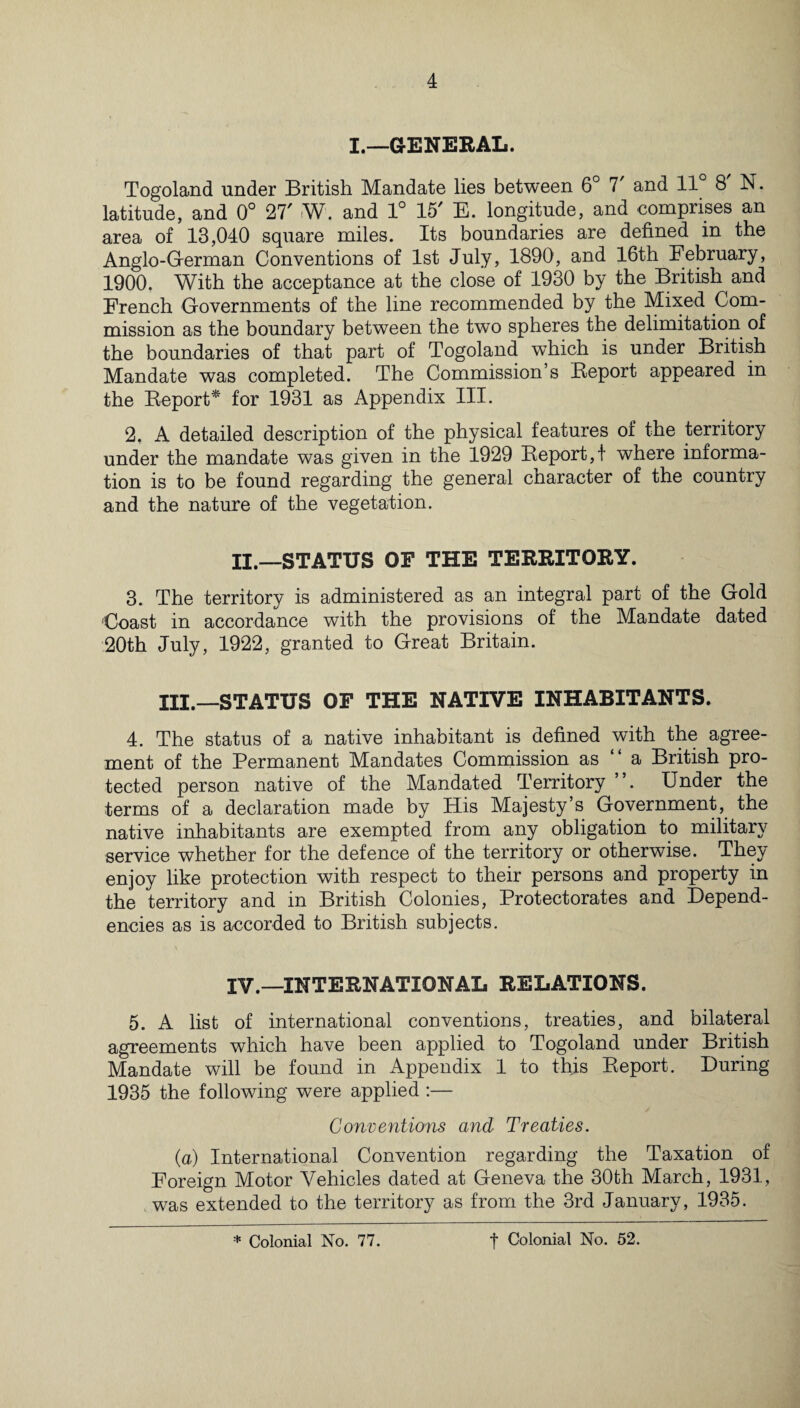 I.—GENERAL. Togoland under British Mandate lies between 6° 7 and 11 8 N. latitude, and 0° 27' W. and 1° 15' E. longitude, and .comprises an area of 13,040 square miles. Its boundaries are defined in the Anglo-German Conventions of 1st July, 1890, and 16th February, 1900. With the acceptance at the close of 1930 by the British and French Governments of the line recommended by the Mixed Com¬ mission as the boundary between the two spheres the delimitation of the boundaries of that part of Togoland wThich is under British Mandate was completed. The Commission’s Report appeared in the Report* for 1931 as Appendix III. 2. A detailed description of the physical features of the territory under the mandate was given in the 1929 Report,! where informa¬ tion is to be found regarding the general character of the country and the nature of the vegetation. XX.—STATUS OF THE TERRITORY. 3. The territory is administered as an integral part of the Gold Coast in accordance with the provisions of the Mandate dated 20th July, 1922, granted to Great Britain. III.—STATUS OF THE NATIVE INHABITANTS. 4. The status of a native inhabitant is defined with the agree¬ ment of the Permanent Mandates Commission as “ a British pro¬ tected person native of the Mandated Territory ”. Under the terms of a declaration made by His Majesty’s Government,, the native inhabitants are exempted from any obligation to military service whether for the defence of the territory or otherwise. They enjoy like protection with respect to their persons and property in the territory and in British Colonies, Protectorates and Depend¬ encies as is accorded to British subjects. IV.—INTERNATIONAL RELATIONS. 5. A list of international conventions, treaties, and bilateral agreements which have been applied to Togoland under British Mandate will be found in Appendix 1 to this Report. During 1935 the following were applied :— Conventions and Treaties. (a) International Convention regarding the Taxation of Foreign Motor Vehicles dated at Geneva the 30th March, 1931, was extended to the territory as from the 3rd January, 1935.
