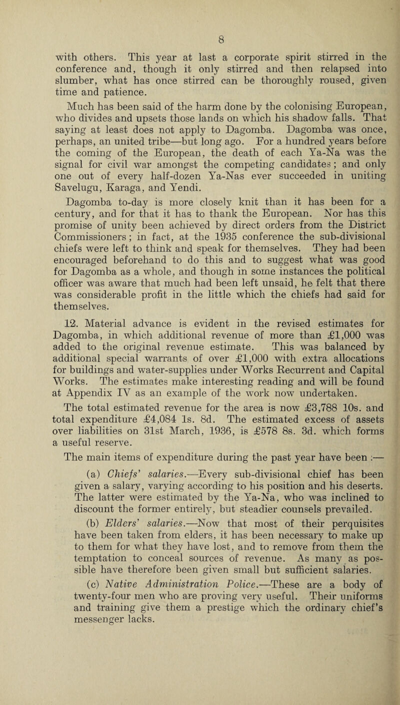 with others. This year at last a corporate spirit stirred in the conference and, though it only stirred and then relapsed into slumber, what has once stirred can be thoroughly roused, given time and patience. Much has been said of the harm done by the colonising European, who divides and upsets those lands on which his shadow falls. That saying at least does not apply to Dagomba. Dagomba was once, perhaps, an united tribe—but long ago. For a hundred years before the coming of the European, the death of each Ya-Na was the signal for civil war amongst the competing candidates ; and only one out of every half-dozen lTa-Nas ever succeeded in uniting Savelugu, Karaga, and Yendi. Dagomba to-day is more closely knit than it has been for a century, and for that it has to thank the European. Nor has this promise of unity been achieved by direct orders from the District Commissioners; in fact, at the 1935 conference the sub-divisional chiefs were left to think and speak for themselves. They had been encouraged beforehand to do this and to suggest what was good for Dagomba as a whole, and though in some instances the political officer was aware that much had been left unsaid, he felt that there was considerable profit in the little which the chiefs had said for themselves. 12. Material advance is evident in the revised estimates for Dagomba, in which additional revenue of more than £1,000 was added to the original revenue estimate. This was balanced by additional special warrants of over £1,000 with extra allocations for buildings and water-supplies under Works Recurrent and Capital Works. The estimates make interesting reading and will be found at Appendix IV as an example of the work now undertaken. The total estimated revenue for the area is now £3,788 10s. and total expenditure £4,084 Is. 8d. The estimated excess of assets over liabilities on 31st March, 1936, is £578 8s. 3d. which forms a useful reserve. The main items of expenditure during the past year have been :— (a) Chiefs' salaries.—Every sub-divisional chief has been given a salary, varying according to his position and his deserts. The latter were estimated by the Ya-Na, who was inclined to discount the former entirely, but steadier counsels prevailed. (b) Elders’ salaries.—Now that most of their perquisites have been taken from elders, it has been necessary to make up to them for what they have lost, and to remove from them the temptation to conceal sources of revenue. As many as pos¬ sible have therefore been given small but sufficient salaries. (c) Native Administration Police.—These are a body of twenty-four men who are proving very useful. Their uniforms and training give them a prestige which the ordinary chief’s messenger lacks.