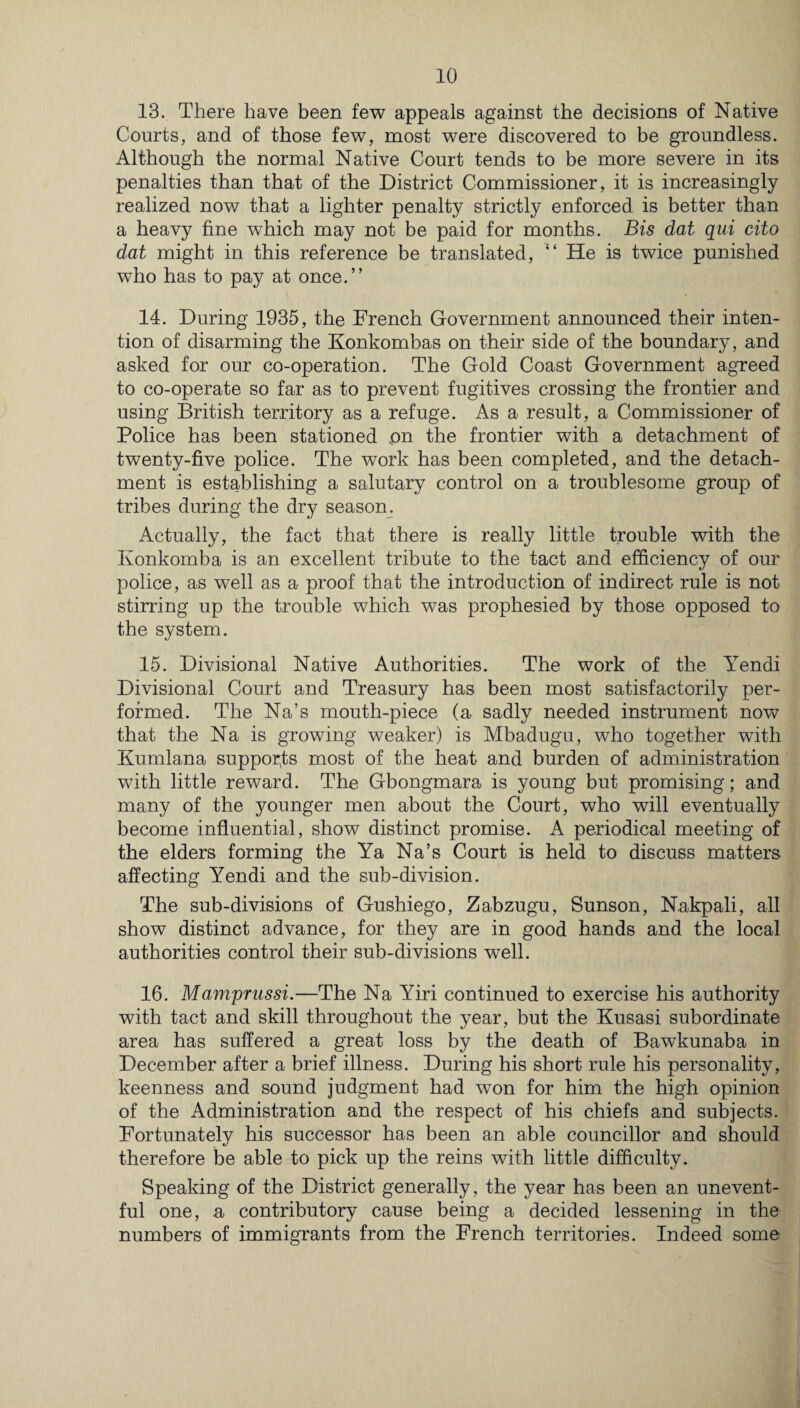13. There have been few appeals against the decisions of Native Courts, and of those few, most were discovered to be groundless. Although the normal Native Court tends to be more severe in its penalties than that of the District Commissioner, it is increasingly realized now that a lighter penalty strictly enforced is better than a heavy fine which may not be paid for months. Bis dat qui cito dat might in this reference be translated, “ He is twice punished who has to pay at once.” 14. During 1935, the French Government announced their inten¬ tion of disarming the Konkombas on their side of the boundary, and asked for our co-operation. The Gold Coast Government agreed to co-operate so far as to prevent fugitives crossing the frontier and using British territory as a refuge. As a result, a Commissioner of Police has been stationed on the frontier with a detachment of twenty-five police. The work has been completed, and the detach¬ ment is establishing a salutary control on a troublesome group of tribes during the dry season. Actually, the fact that there is really little trouble with the Ivonkomba is an excellent tribute to the tact and efficiency of our police, as well as a proof that the introduction of indirect rule is not stirring up the trouble which was prophesied by those opposed to the system. 15. Divisional Native Authorities. The work of the Yendi Divisional Court and Treasury has been most satisfactorily per¬ formed. The Na’s mouth-piece (a sadly needed instrument now that the Na is growing weaker) is Mbadugu, who together with Kumlana supports most of the heat and burden of administration with little reward. The Gbongmara is young but promising; and many of the younger men about the Court, who will eventually become influential, show distinct promise. A periodical meeting of the elders forming the Ya Na’s Court is held to discuss matters affecting Yendi and the sub-division. The sub-divisions of Gushiego, Zabzugu, Sunson, Nakpali, all show distinct advance, for they are in good hands and the local authorities control their sub-divisions well. 16. Mamprussi.—The Na Yiri continued to exercise his authority with tact and skill throughout the year, but the Kusasi subordinate area has suffered a great loss by the death of Bawkunaba in December after a brief illness. During his short rule his personality, keenness and sound judgment had won for him the high opinion of the Administration and the respect of his chiefs and subjects. Fortunately his successor has been an able councillor and should therefore be able to pick up the reins with little difficulty. Speaking of the District generally, the year has been an unevent¬ ful one, .a contributory cause being a decided lessening in the numbers of immigrants from the French territories. Indeed some