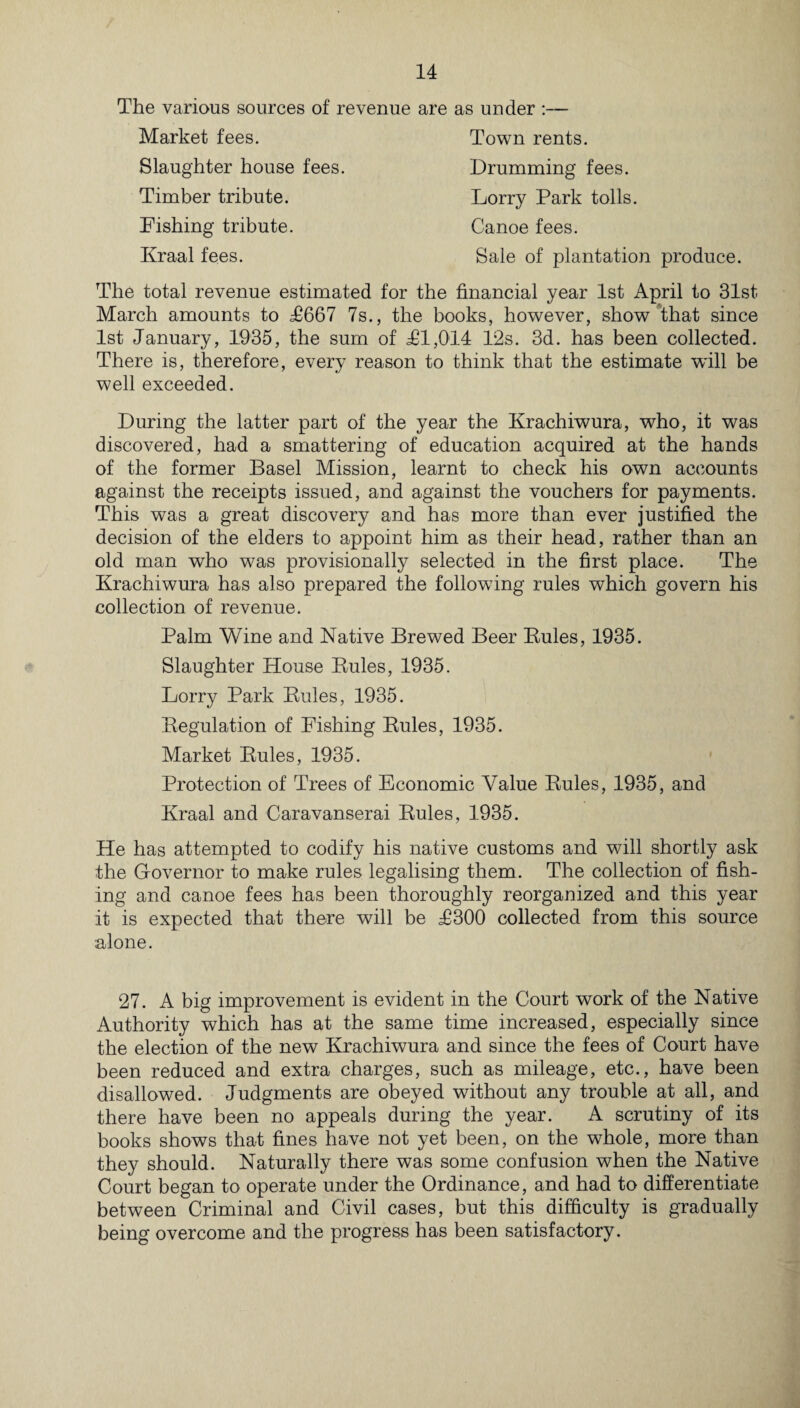 The various sources of revenue are as under :— Market fees. Slaughter house fees. Timber tribute. Fishing tribute. Kraal fees. Town rents. Drumming fees. Lorry Park tolls. Canoe fees. Sale of plantation produce. The total revenue estimated for the financial year 1st April to 31st March amounts to T667 7s., the books, however, show that since 1st January, 1935, the sum of £1,014 12s. 3d. has been collected. There is, therefore, every reason to think that the estimate will be well exceeded. During the latter part of the year the Krachiwura, who, it was discovered, had a smattering of education acquired at the hands of the former Basel Mission, learnt to check his own accounts against the receipts issued, and against the vouchers for payments. This was a great discovery and has more than ever justified the decision of the elders to appoint him as their head, rather than an old man who was provisionally selected in the first place. The Krachiwura has also prepared the following rules which govern his collection of revenue. Palm Wine and Native Brewed Beer Buies, 1935. Slaughter House Rules, 1935. Lorry Park Buies, 1935. Regulation of Fishing Buies, 1935. Market Buies, 1935. Protection of Trees of Economic Value Buies, 1935, and Kraal and Caravanserai Buies, 1935. He has attempted to codify his native customs and will shortly ask the Governor to make rules legalising them. The collection of fish¬ ing and canoe fees has been thoroughly reorganized and this year it is expected that there will be £300 collected from this source alone. 27. A big improvement is evident in the Court work of the Native Authority which has at the same time increased, especially since the election of the new Krachiwura and since the fees of Court have been reduced and extra charges, such as mileage, etc., have been disallowed. Judgments are obeyed without any trouble at all, and there have been no appeals during the year. A scrutiny of its books shows that fines have not yet been, on the whole, more than they should. Naturally there was some confusion when the Native Court began to operate under the Ordinance, and had to differentiate between Criminal and Civil cases, but this difficulty is gradually being overcome and the progress has been satisfactory.