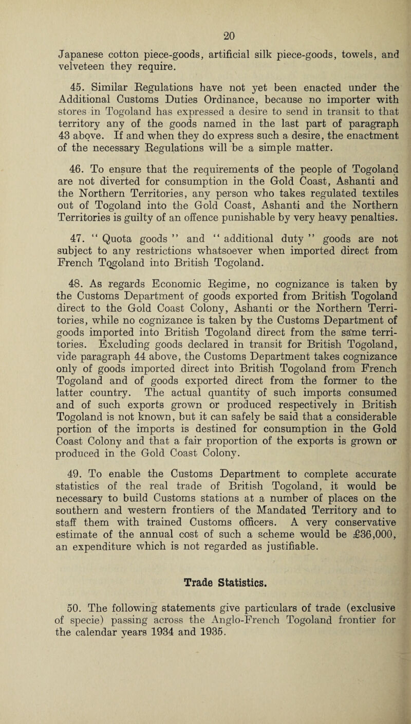 Japanese cotton piece-goods, artificial silk piece-goods, towels, and velveteen they require. 45. Similar Eegulations have not yet been enacted under the Additional Customs Duties Ordinance, because no importer with stores in Togoland has expressed a desire to send in transit to that territory any of the goods named in the last part of paragraph 43 above. If and when they do express such a desire, the enactment of the necessary Regulations will be a simple matter. 46. To ensure that the requirements of the people of Togoland are not diverted for consumption in the Gold Coast, Ashanti and the Northern Territories, any person who takes regulated textiles out of Togoland into the Gold Coast, Ashanti and the Northern Territories is guilty of an offence punishable by very heavy penalties. 47. “ Quota goods ” and “ additional duty ” goods are not subject to any restrictions whatsoever when imported direct from French Togoland into British Togoland. 48. As regards Economic Regime, no cognizance is taken by the Customs Department of goods exported from British Togoland direct to the Gold Coast Colony, Ashanti or the Northern Terri¬ tories, while no cognizance is taken by the Customs Department of goods imported into British Togoland direct from the sa'me terri¬ tories. Excluding goods declared in transit for British Togoland, vide paragraph 44 above, the Customs Department takes cognizance only of goods imported direct into British Togoland from French Togoland and of goods exported direct from the former to the latter country. The actual quantity of such imports consumed and of such exports grown or produced respectively in British Togoland is not known, but it can safely be said that a considerable portion of the imports is destined for consumption in the Gold Coast Colony and that a fair proportion of the exports is grown or produced in the Gold Coast Colony. 49. To enable the Customs Department to complete accurate statistics of the real trade of British Togoland, it would be necessary to build Customs stations at a number of places on the southern and western frontiers of the Mandated Territory and to staff them with trained Customs officers. A very conservative estimate of the annual cost of such a scheme would be T36,000, an expenditure which is not regarded as justifiable. Trade Statistics. 50. The following statements give particulars of trade (exclusive of specie) passing across the Anglo-French Togoland frontier for the calendar years 1934 and 1935.
