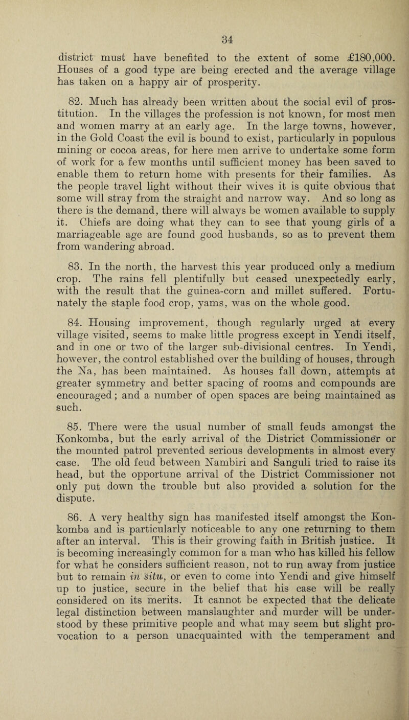 district must have benefited to the extent of some £180,000. Houses of a good type are being erected and the average village has taken on a happy air of prosperity. 82. Much has already been written about the social evil of pros¬ titution. In the villages the profession is not known, for most men and women marry at an early age. In the large towns, however, in the Gold Coast the evil is bound to exist, particularly in populous mining or cocoa areas, for here men arrive to undertake some form of work for a few months until sufficient money has been saved to enable them to return home with presents for their families. As the people travel light without their wives it is quite obvious that some will stray from the straight and narrow way. And so long as there is the demand, there wfill always be women available to supply it. Chiefs are doing what they can to see that young girls of a marriageable age are found good husbands, so as to prevent them from wandering abroad. 83. In the north, the harvest this year produced only a medium crop. The rains fell plentifully but ceased unexpectedly early, with the result that the guinea-corn and millet suffered. Fortu¬ nately the staple food crop, yams, was on the whole good. 84. Housing improvement, though regularly urged at every village visited, seems to make little progress except in Yendi itself, and in one or two of the larger sub-divisional centres. In Yendi, however, the control established over the building of houses, through the Na, has been maintained. As houses fall down, attempts at greater symmetry and better spacing of rooms and compounds are encouraged; and a number of open spaces are being maintained as such. 85. There were the usual number of small feuds amongst the Konkomba, but the early arrival of the District Commissioner or the mounted patrol prevented serious developments in almost every case. The old feud between Nambiri and Sanguli tried to raise its head, but the opportune arrival of the District Commissioner not only put down the trouble but also provided a solution for the dispute. 86. A very healthy sign has manifested itself amongst the Kon- komba and is particularly noticeable to any one returning to them after an interval. This is their growing faith in British justice. It is becoming increasingly common for a man who has killed his fellow for what he considers sufficient reason, not to run away from justice but to remain in situ, or even to come into Yendi and give himself up to justice, secure in the belief that his case will be really considered on its merits. It cannot be expected that the delicate legal distinction between manslaughter and murder will be under¬ stood by these primitive people and what may seem but slight pro¬ vocation to a person unacquainted with the temperament and