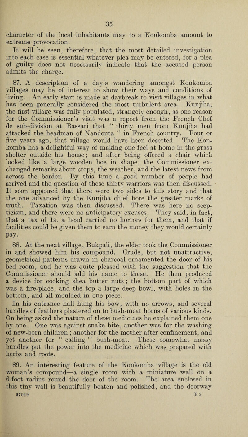 character of the local inhabitants mav to a Konkomba amount to «/ extreme provocation. It will be seen, therefore, that the most detailed investigation into each case is essential whatever plea may be entered, for a plea of guilty does not necessarily indicate that the accused person admits the charge. 87. A description of a day’s wandering amongst Konkomba villages may be of interest to show their ways and conditions of living. An early start is made at daybreak to visit villages in what has been generally considered the most turbulent area. Kunjiba, the first village was fully populated, strangely enough, as one reason for the Commissioner’s visit was a report from the French Chef de sub-division at Bassari that “ thirty men from Kunjiba had attacked the headman of Nandouta ” in French country. Four or five years ago, that village would have been deserted. The Kon¬ komba has a delightful way of making one feel at home in the grass shelter outside his house ; and after being offered a chair which looked like a large wooden hoe in shape, the Commissioner ex¬ changed remarks about crops, the weather, and the latest news from across the border. By this time a good number of people had arrived and the question of these thirty warriors was then discussed. It soon appeared that there were two sides to this story and that the one advanced by the Kunjiba chief bore the greater marks of truth. Taxation was then discussed. There was here no scep¬ ticism, and there were no anticipatory excuses. They said, in fact, that a tax of Is. a head carried no horrors for them, and that if facilities could be given them to earn the money they would certainly pay. 88. At the next village, Bukpali, the elder took the Commissioner in and showed him his compound. Crude, but not unattractive, geometrical patterns drawn in charcoal ornamented the door of his bed room, and he was quite pleased with the suggestion that the Commissioner should add his name to these. He then produced a device for cooking shea butter nuts ; the bottom part of which was a fire-place, and the top a large deep bowl, with holes in the bottom, and all moulded in one piece. In his entrance hall hung his bow, with no arrows, and several bundles of feathers plastered on to bush-meat horns of various kinds. On being asked the nature of these medicines he explained them one by one. One was against snake bite, another was for the washing of new-born children ; another for the mother after confinement, and yet another for “ calling ” bush-meat. These somewhat messy bundles put the power into the medicine which was prepared with herbs and roots. 89. An interesting feature of the Konkomba village is the old woman’s compound—a single room with a miniature wall on a 6-foot radius round the door of the room. The area enclosed in this tiny wall is beautifully beaten and polished, and the doorway