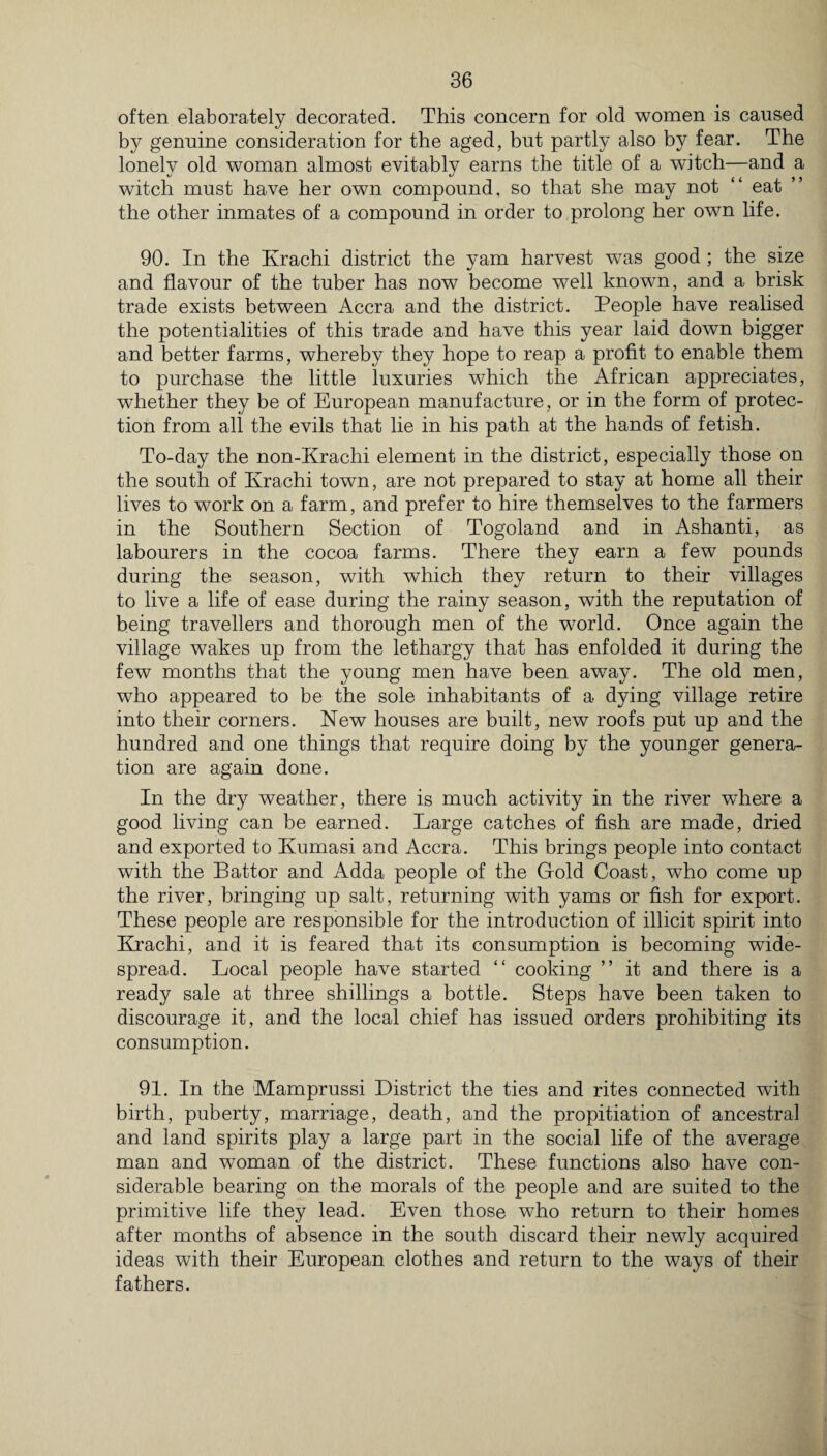 often elaborately decorated. This concern for old women is caused by genuine consideration for the aged, but partly also by fear. The lonely old woman almost evitably earns the title of a witch—and a witch must have her own compound, so that she may not “ eat the other inmates of a compound in order to prolong her own life. 90. In the Krachi district the yam harvest was good ; the size and flavour of the tuber has now become well known, and a brisk trade exists between Accra and the district. People have realised the potentialities of this trade and have this year laid down bigger and better farms, whereby they hope to reap a profit to enable them to purchase the little luxuries which the African appreciates, whether they be of European manufacture, or in the form of protec¬ tion from all the evils that lie in his path at the hands of fetish. To-day the non-Krachi element in the district, especially those on the south of Krachi town, are not prepared to stay at home all their lives to work on a farm, and prefer to hire themselves to the farmers in the Southern Section of Togoland and in Ashanti, as labourers in the cocoa farms. There they earn a few pounds during the season, with which they return to their villages to live a life of ease during the rainy season, with the reputation of being travellers and thorough men of the world. Once again the village wakes up from the lethargy that has enfolded it during the few months that the young men have been away. The old men, who appeared to be the sole inhabitants of a dying village retire into their corners. New houses are built, new roofs put up and the hundred and one things that require doing by the younger genera¬ tion are again done. In the dry weather, there is much activity in the river where a good living can be earned. Large catches of fish are made, dried and exported to Ivumasi and Accra. This brings people into contact with the Battor and Adda people of the Gold Coast, who come up the river, bringing up salt, returning with yams or fish for export. These people are responsible for the introduction of illicit spirit into Krachi, and it is feared that its consumption is becoming wide¬ spread. Local people have started “ cooking ” it and there is a ready sale at three shillings a bottle. Steps have been taken to discourage it, and the local chief has issued orders prohibiting its consumption. 91. In the Mamprussi District the ties and rites connected with birth, puberty, marriage, death, and the propitiation of ancestral and land spirits play a large part in the social life of the average man and woman of the district. These functions also have con¬ siderable bearing on the morals of the people and are suited to the primitive life they lead. Even those who return to their homes after months of absence in the south discard their newly acquired ideas with their European clothes and return to the ways of their fathers.
