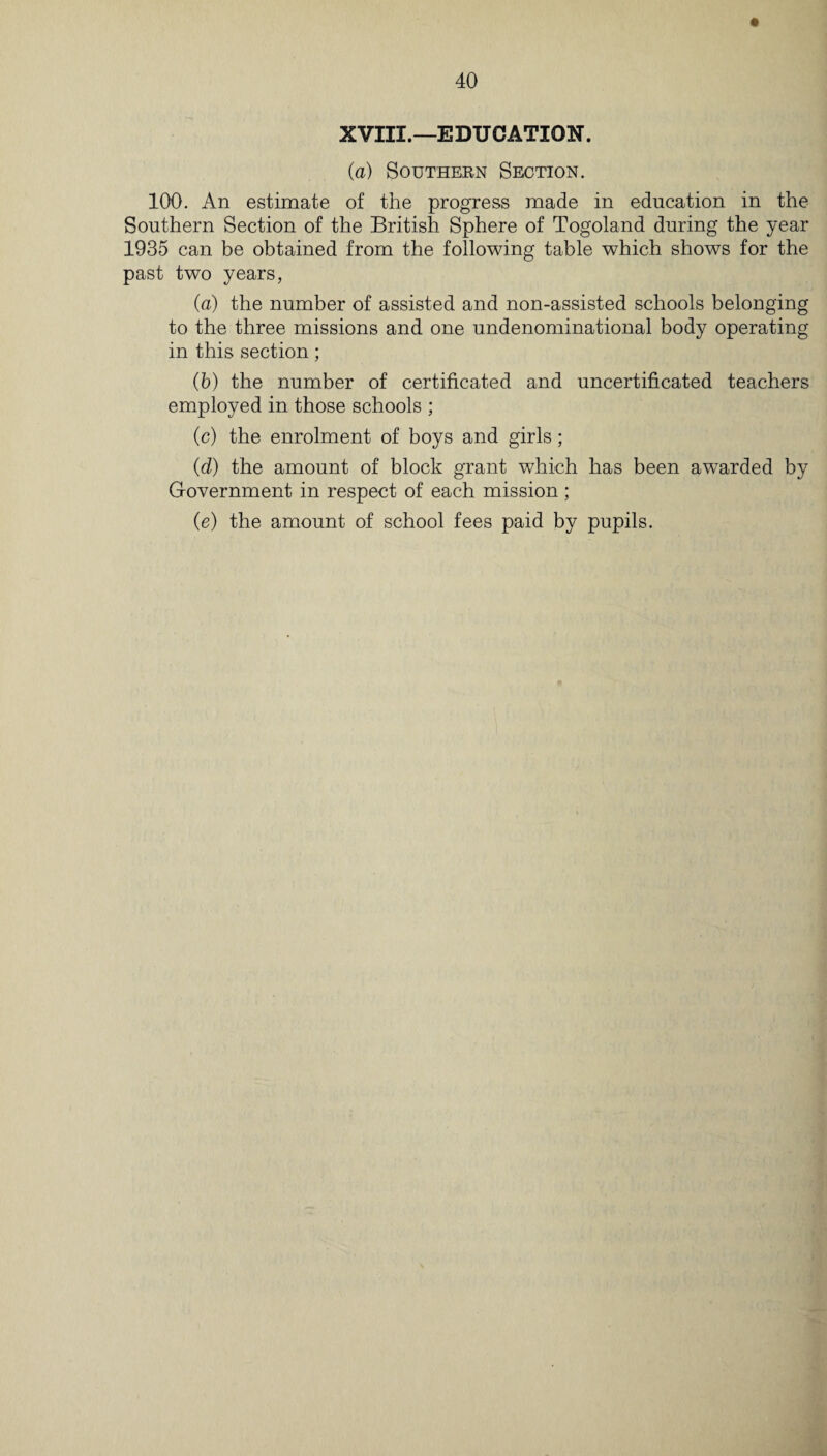 XVIII.—EDUCATION. (a) Southern Section. 100. An estimate of the progress made in education in the Southern Section of the British Sphere of Togoland during the year 1935 can be obtained from the following table which shows for the past two years, (a) the number of assisted and non-assisted schools belonging to the three missions and one undenominational body operating in this section; (b) the number of certificated and uncertificated teachers employed in those schools ; (c) the enrolment of boys and girls; (d) the amount of block grant which has been awarded by Government in respect of each mission ; (e) the amount of school fees paid by pupils.