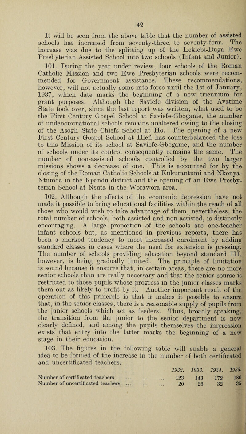 It will be seen from the above table that the number of assisted schools has increased from seventy-three, to seventy-four. The increase was due to the splitting up of the Leklebi-Duga Ewe Presbyterian Assisted School into two schools (Infant and Junior). 101. During the year under review, four schools of the Roman Catholic Mission and two Ewe Presbyterian schools were recom¬ mended for Government assistance. These recommendations, however, will not actually come into force until the 1st of January, 1937, which date marks the beginning of a new triennium for grant purposes. Although the Saviefe division of the Avatime State took over, since the last report was written, what used to be the First Century Gospel School at Saviefe-Gbogame, the number of undenominational schools remains unaltered owing to the closing of the Asogli State Chiefs School at Ho. The opening of a new First Century Gospel School at Hlefi has counterbalanced the loss to this Mission of its school at Saviefe-Gbogame, and the number of schools under its control consequently remains the same. The number of non-assisted schools controlled by the two larger missions shows a decrease of one. This is accounted for by the closing of the Roman Catholic Schools at Kukurantumi and Nkonya- Ntumda in the Kpandu district and the opening of an Ewe Presby¬ terian School at Nsuta in the Worawora area. 102. Although the effects of the economic depression have not made it possible to bring educational facilities within the reach of all those who would wish to take advantage of them, nevertheless, the total number of schools, both assisted and non-assisted, is distinctly encouraging. A large proportion of the schools are one-teacher infant schools but, as mentioned in previous reports, there has been a marked tendency to meet increased enrolment by adding standard classes in cases where the need for extension is pressing. The number of schools providing education beyond standard III, however, is being gradually limited. The principle of limitation is sound because it ensures that, in certain areas, there are no more senior schools than are really necessary and that the senior course is restricted to those pupils whose progress in the junior classes marks them out as likely to profit by it. Another important result of the operation of this principle is that it makes it possible to ensure that, in the senior classes, there is a reasonable supply of pupils from the junior schools which act as feeders. Thus, broadly speaking, the transition from the junior to the senior department is now clearly defined, and among the pupils themselves the impression exists that entry into the latter marks the beginning of a new stage in their education. 103. The figures in the following table will enable a general idea to be formed of the increase in the number of both certificated and uncertificated teachers. 1932. 1933. 1934. 1935. Number of certificated teachers 123 143 172 180 Number of uncertificated teachers ... • • • 20 26 32 35
