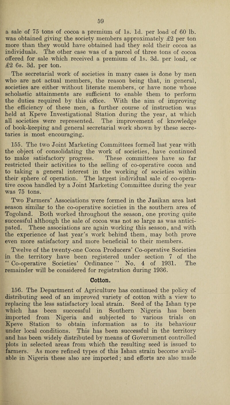 a sale of 75 tons of cocoa a premium of Is. Id. per load of 60 lb. was obtained giving the society members approximately £% per ton more than they would have obtained had they sold their cocoa as individuals. The other case was of a parcel of three tons of cocoa offered for sale which received a premium of Is. 3d. per load, or T2 6s. 3d. per ton. The secretarial work of societies in many cases is done by men who are not actual members, the reason being that, in general, societies are either without literate members, or have none whose scholastic attainments are sufficient to enable them to perform the duties required by this office. With the aim of improving the efficiency of these men, a further course of instruction was held at Kpeve Investigational Station during the year, at which all societies were represented. The improvement of knowledge of book-keeping and general secretarial work shown by these secre¬ taries is most encouraging. 155. The two Joint Marketing Committees formed last year with the object of consolidating the work of societies, have continued to make satisfactory progress. These committees have so far restricted their activities to the selling of co-operative cocoa and to taking a general interest in the working of societies within their sphere of operation. The largest individual sale of co-opera¬ tive cocoa handled by a Joint Marketing Committee during the year was 75 tons. Two Farmers’ Associations were formed in the Jasikan area last season similar to the co-operative societies in the southern area of Togoland. Both worked throughout the season, one proving quite successful although the sale of cocoa was not so large as was antici¬ pated. These associations are again working this season, and with the experience of last year’s work behind them, may both prove even more satisfactory and more beneficial to their members. Twelve of the twenty-one Cocoa Producers’ Co-operative Societies in the territory have been registered under section 7 of the “ Co-operative Societies’ Ordinance ” No. 4 of 1931. The remainder will be considered for registration during 1936. Cotton. 156. The Department of Agriculture has continued the policy of distributing seed of an improved variety of cotton with a view to replacing the less satisfactory local strain. Seed of the Ishan type which has been successful in Southern Nigeria has been imported from Nigeria and subjected to various trials on Kpeve Station to obtain information as to its behaviour under local conditions. This has been successful in the territory and has been widely distributed by means of Government controlled plots in selected areas from which the resulting seed is issued to farmers. As more refined types of this Ishan strain become avail¬ able in Nigeria these also are imported; and efforts are also made