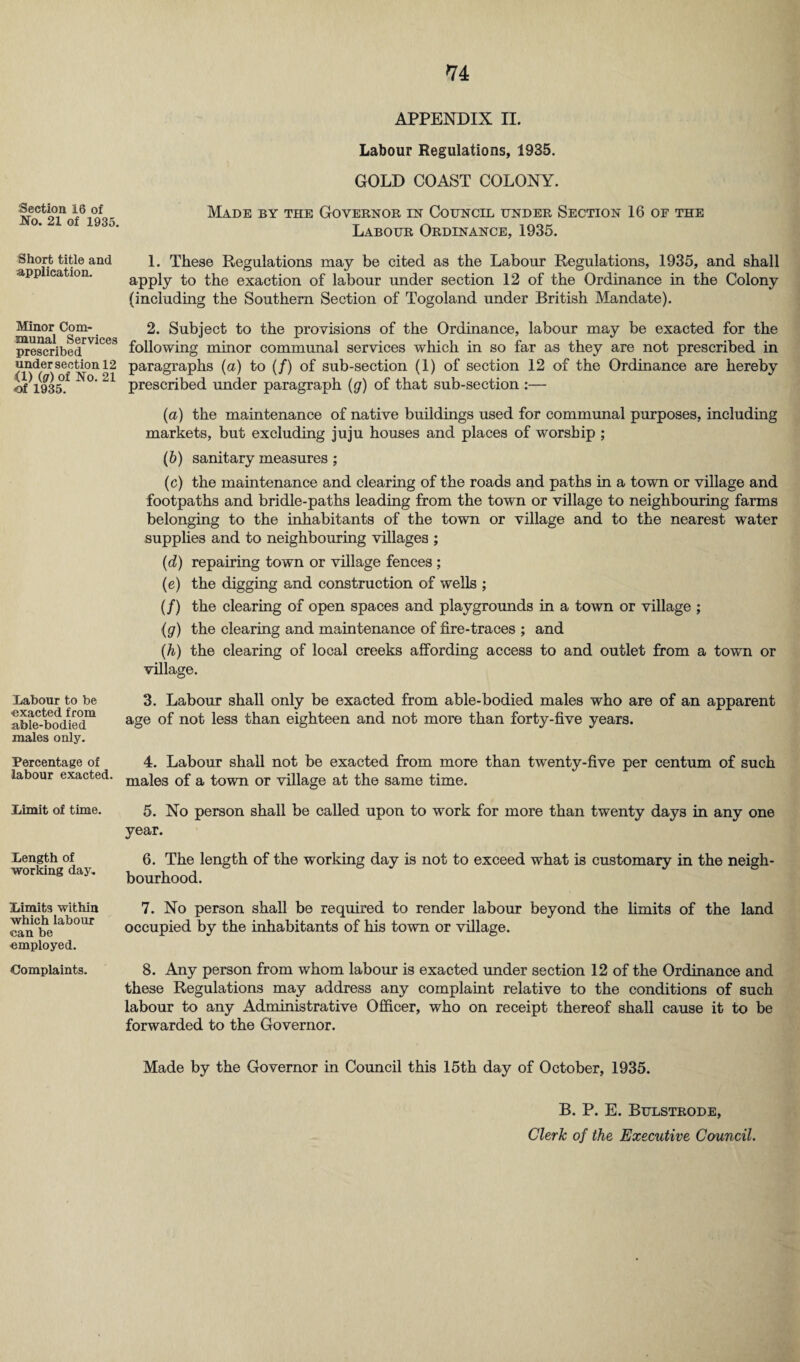 Section 16 of No. 21 of 1935. Short title and application. Minor Com¬ munal Services prescribed under section 12 <1) (g) of No. 21 of 1935. Labour to be exacted from able-bodied males only. Percentage of labour exacted. Limit of time. Length of working day. Limits within which labour can be employed. Complaints. APPENDIX II. Labour Regulations, 1935. GOLD COAST COLONY. Made by the Governor in Council under Section 16 oe the Labour Ordinance, 1935. 1. These Regulations may be cited as the Labour Regulations, 1935, and shall apply to the exaction of labour under section 12 of the Ordinance in the Colony {including the Southern Section of Togoland under British Mandate). 2. Subject to the provisions of the Ordinance, labour may be exacted for the following minor communal services which in so far as they are not prescribed in paragraphs (a) to (/) of sub-section (1) of section 12 of the Ordinance are hereby prescribed under paragraph (g) of that sub-section :— (a) the maintenance of native buildings used for communal purposes, including markets, but excluding juju houses and places of worship ; (b) sanitary measures ; (c) the maintenance and clearing of the roads and paths in a town or village and footpaths and bridle-paths leading from the town or village to neighbouring farms belonging to the inhabitants of the town or village and to the nearest water supplies and to neighbouring villages ; (d) repairing town or village fences ; (e) the digging and construction of wells ; (/) the clearing of open spaces and playgrounds in a town or village ; (g) the clearing and maintenance of fire-traces ; and (h) the clearing of local creeks affording access to and outlet from a town or village. 3. Labour shall only be exacted from able-bodied males who are of an apparent age of not less than eighteen and not more than forty-five years. 4. Labour shall not be exacted from more than twenty-five per centum of such males of a town or village at the same time. 5. No person shall be called upon to work for more than twenty days in any one year. 6. The length of the working day is not to exceed what is customary in the neigh¬ bourhood. 7. No person shall be required to render labour beyond the limits of the land occupied by the inhabitants of his town or village. 8. Any person from whom labour is exacted under section 12 of the Ordinance and these Regulations may address any complaint relative to the conditions of such labour to any Administrative Officer, who on receipt thereof shall cause it to be forwarded to the Governor. Made by the Governor in Council this 15th day of October, 1935. B. P. E. Bulstrode, Clerk of the Executive Council.