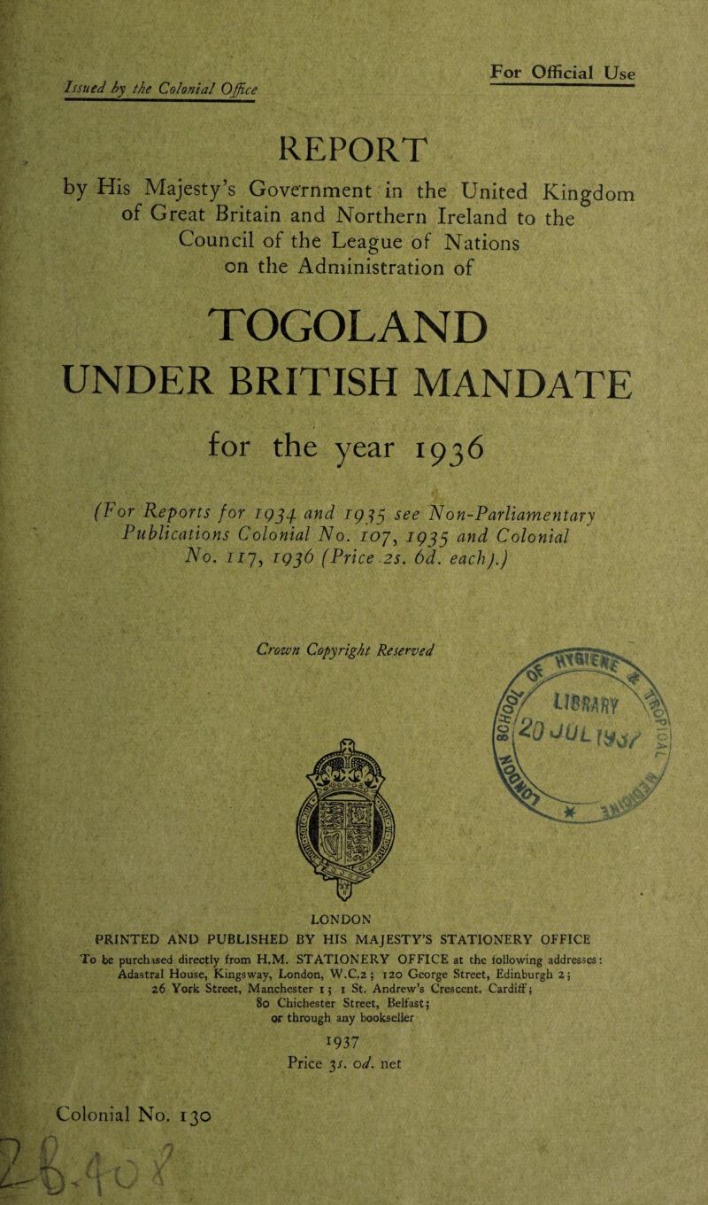 Issued by the Colonial Office REPORT by His Majesty’s Government in the United Kingdom of Great Britain and Northern Ireland to the Council of the League of Nations on the Administration of TOGOLAND UNDER BRITISH MANDATE for the year 1936 (For Reports for 1934. and 1933 see Non-Parliamentary Publications Colonial No. ioy, 1933 and Colonial No. 117, 1936 (Price.2s. 6d. each).) Crown Copyright Reserved LONDON PRINTED AND PUBLISHED BY HIS MAJESTY’S STATIONERY OFFICE To be purchased directly from H.M. STATIONERY OFFICE at the following addresses: Adastral House, Kingsway, London, W.C.2 ; 120 George Street, Edinburgh 2; 26 York Street, Manchester 1; 1 St. Andrew’s Crescent. Cardiff; 80 Chichester Street, Belfast; or through any bookseller 1937 Price 3/. od. net