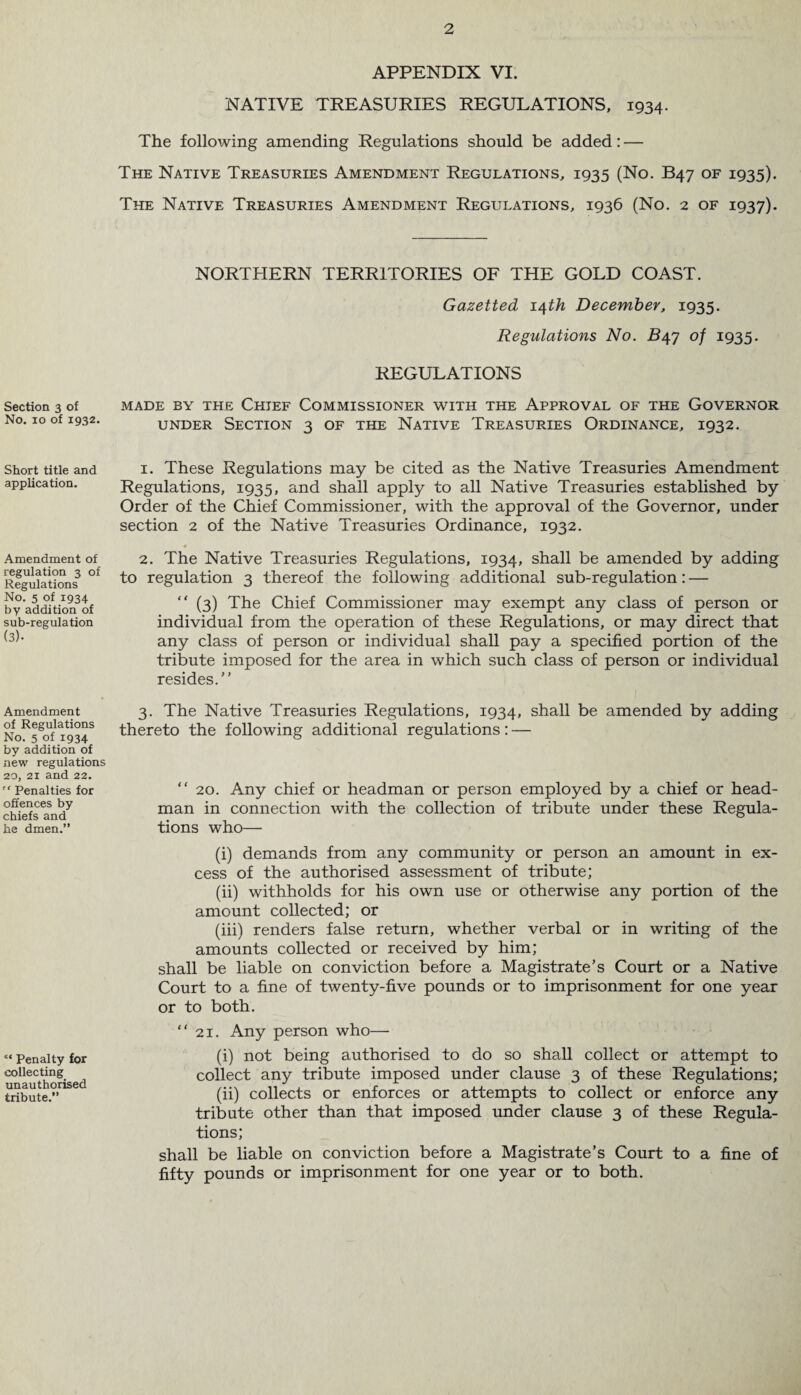 Section 3 of No. 10 of 1932. Short title and application. Amendment of regulation 3 of Regulations No. 5 of 1934 by addition of sub-regulation (3). Amendment of Regulations No. 5 of 1934 by addition of new regulations 20, 21 and 22. '* Penalties for offences by chiefs and he dmen.” ** Penalty for collecting unauthorised tribute.” APPENDIX VI. NATIVE TREASURIES REGULATIONS, 1934. The following amending Regulations should be added: — The Native Treasuries Amendment Regulations, 1935 (No. B47 of 1935). The Native Treasuries Amendment Regulations, 1936 (No. 2 of 1937). NORTHERN TERRITORIES OF THE GOLD COAST. Gazetted 14th December, 1935. Regulations No. £47 of 1935. REGULATIONS MADE BY THE CHIEF COMMISSIONER WITH THE APPROVAL OF THE GOVERNOR under Section 3 of the Native Treasuries Ordinance, 1932. 1. These Regulations may be cited as the Native Treasuries Amendment Regulations, 1935, and shall apply to all Native Treasuries established by Order of the Chief Commissioner, with the approval of the Governor, under section 2 of the Native Treasuries Ordinance, 1932. 4 2. The Native Treasuries Regulations, 1934, shall be amended by adding to regulation 3 thereof the following additional sub-regulation: — “ (3) The Chief Commissioner may exempt any class of person or individual from the operation of these Regulations, or may direct that any class of person or individual shall pay a specified portion of the tribute imposed for the area in which such class of person or individual resides/' 3. The Native Treasuries Regulations, 1934, shall be amended by adding thereto the following additional regulations: — “ 20. Any chief or headman or person employed by a chief or head¬ man in connection with the collection of tribute under these Regula¬ tions who— (i) demands from any community or person an amount in ex¬ cess of the authorised assessment of tribute; (ii) withholds for his own use or otherwise any portion of the amount collected; or (iii) renders false return, whether verbal or in writing of the amounts collected or received by him; shall be liable on conviction before a Magistrate’s Court or a Native Court to a fine of twenty-five pounds or to imprisonment for one year or to both. “21. Any person who— (i) not being authorised to do so shall collect or attempt to collect any tribute imposed under clause 3 of these Regulations; (ii) collects or enforces or attempts to collect or enforce any tribute other than that imposed under clause 3 of these Regula¬ tions; shall be liable on conviction before a Magistrate’s Court to a fine of fifty pounds or imprisonment for one year or to both.