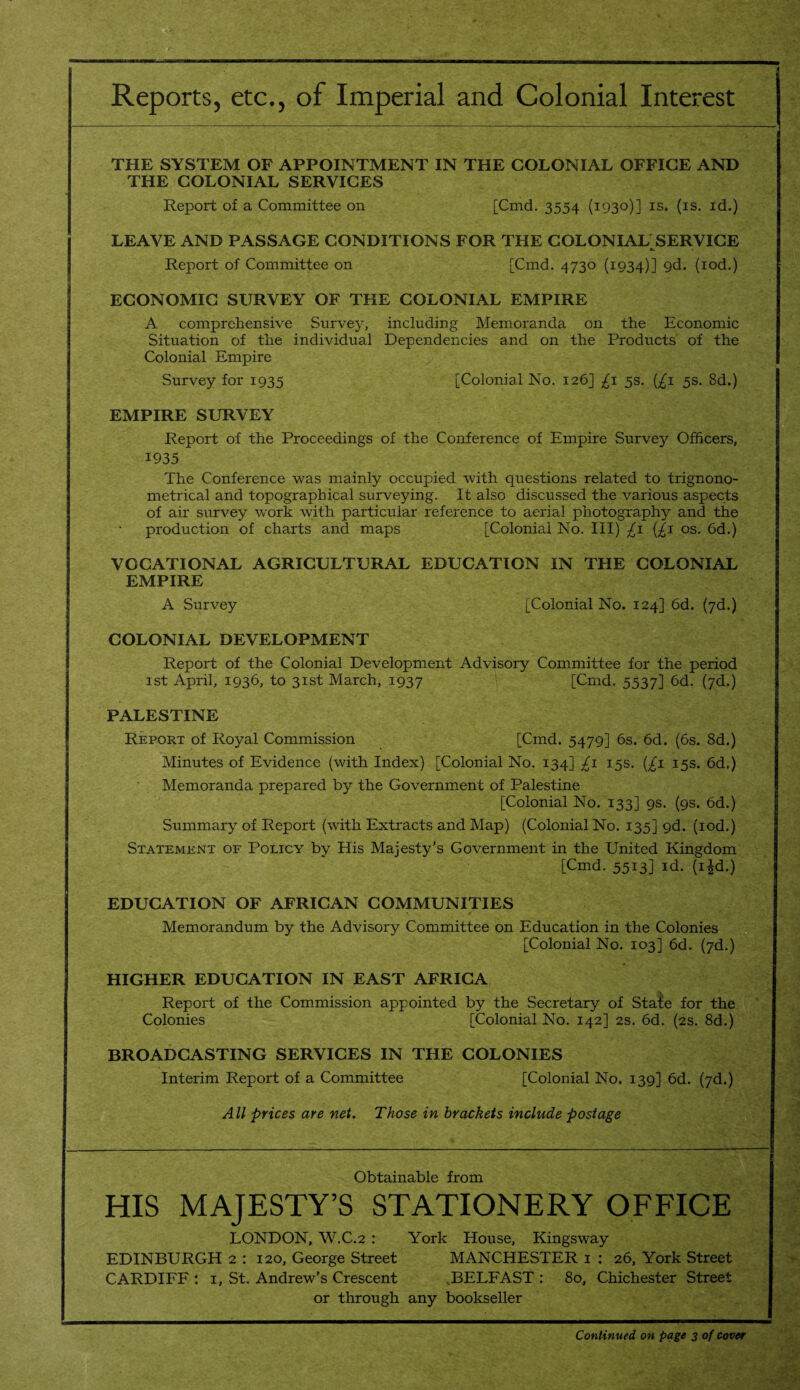 Reports, etc., of Imperial and Colonial Interest THE SYSTEM OF APPOINTMENT IN THE COLONIAL OFFICE AND THE COLONIAL SERVICES Report of a Committee on [Cmd. 3554 (1930)] is. (is. id.) LEAVE AND PASSAGE CONDITIONS FOR THE COLONIAL SERVICE Report of Committee on [Cmd. 4730 (1934)] 9d. (iod.) ECONOMIC SURVEY OF THE COLONIAL EMPIRE A comprehensive Survey, including Memoranda on the Economic Situation of the individual Dependencies and on the Products of the Colonial Empire Survey for 1935 [Colonial No. 126] £1 5s. (£1 5s. 8d.) EMPIRE SURVEY Report of the Proceedings of the Conference of Empire Survey Officers, 1935 The Conference was mainly occupied with questions related to trignono- metrical and topographical surveying. It also discussed the various aspects of air survey work with particular reference to aerial photography and the production of charts and maps [Colonial No. Ill) £1 (£1 os. 6d.) VOCATIONAL AGRICULTURAL EDUCATION IN THE COLONIAL EMPIRE A Survey [Colonial No. 124] 6d. (7d.) COLONIAL DEVELOPMENT Report of the Colonial Development Advisory Committee for the period 1st April, 1936, to 31st March, 1937 [Cmd. 5537] 6d. (7d.) PALESTINE Report of Royal Commission [Cmd. 5479] 6s. 6d. (6s. 8d.) Minutes of Evidence (with Index) [Colonial No. 134] £1 15s. (£1 15s. 6d.) Memoranda prepared by the Government of Palestine [Colonial No. 133] 9s. (9s. 6d.) Summary of Report (with Extracts and Map) (Colonial No. 135] gd. (iod.) Statement of Policy by His Majesty’s Government in the United Kingdom [Cmd. 5513] id. (i£d.) EDUCATION OF AFRICAN COMMUNITIES Memorandum by the Advisory Committee on Education in the Colonies [Colonial No. 103] 6d. (7d.) HIGHER EDUCATION IN EAST AFRICA Report of the Commission appointed by the Secretary of Sta^e for the Colonies [Colonial No. 142] 2s. 6d. (2s. 8d.) BROADCASTING SERVICES IN THE COLONIES Interim Report of a Committee [Colonial No. 139] 6d. (7d.) All prices are net. Those in brackets include postage Obtainable from HIS MAJESTY’S STATIONERY OFFICE LONDON, W.C.2 : York House, Kingsway EDINBURGH 2 : 120, George Street MANCHESTER 1 : 26, York Street CARDIFF : 1, St. Andrew’s Crescent BELFAST : 80, Chichester Street or through any bookseller Continued, on page 3 of cover