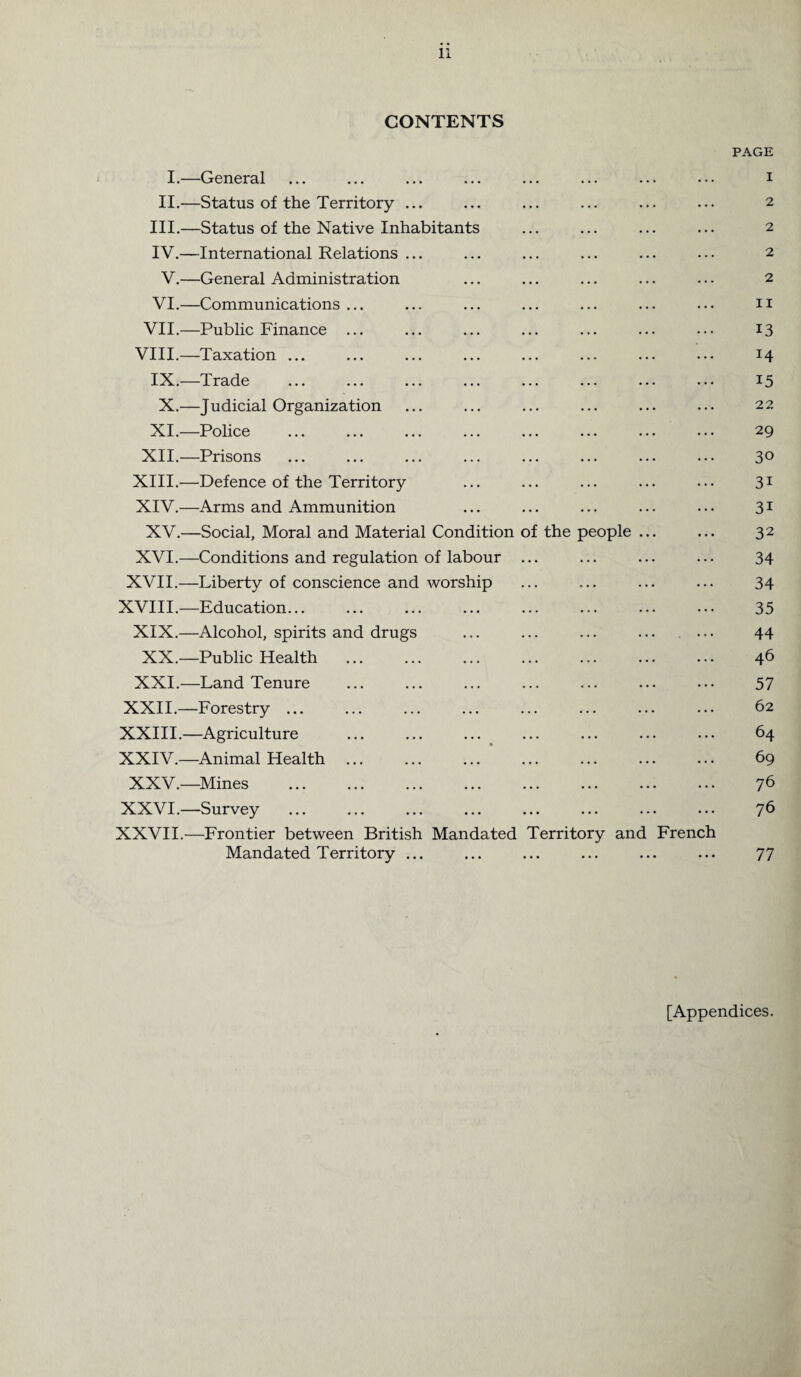 CONTENTS PAGE I.—General ... ... ... ... ... ... ... ••• i II.—Status of the Territory ... ... ... ... ... ... 2 III. —Status of the Native Inhabitants ... ... ... ... 2 IV. —International Relations ... ... ... ... ... ... 2 V.—General Administration ... ... ... ... ... 2 VI.—Communications ... ... ... ... ... ... ... n VII.—Public Finance ... ... ... ... ... ... ... 13 VIII.—Taxation ... ... ... ... ... ... ... ... 14 IX.—Trade ... ... ... ... ... ... ... ... 15 X.—Judicial Organization ... ... ... ... ... ... 22 XI.—Police ... ... ... ... ... ... ... ... 29 XII.—Prisons ... ... ... ... ... ... ... ... 3° XIII. —Defence of the Territory ... ... ... ... ... 31 XIV. —Arms and Ammunition ... ... ... ... ... 31 XV.—Social, Moral and Material Condition of the people ... ... 32 XVI.—Conditions and regulation of labour ... ... ... ... 34 XVII.—Liberty of conscience and worship ... ... ... ... 34 XVIII.—Education... ... ... ... ... ... ... ... 35 XIX.—Alcohol, spirits and drugs ... ... ... ... ... 44 XX.—Public Health . 46 XXI.—Land Tenure ... ... ... ... ... ... ... 57 XXII.—Forestry ... ... ... ... ... ... ... ... 62 XXIII.—Agriculture . 64 XXIV.—Animal Health. 69 XXV.—Mines . 76 XXVI.—Survey ... ... ... ... ... ... ... ... 76 XXVII.—Frontier between British Mandated Territory and French Mandated Territory ... ... ... ... ... ... 77 [Appendices.