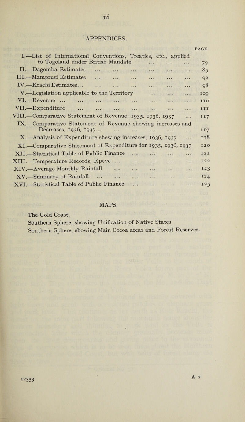 APPENDICES. PAGE I.—List of International Conventions, Treaties, etc., applied to Togoland under British Mandate ... ... ... 79 II.—Dagomba Estimates ... ... ... ... ... ... 85 III. —Mamprusi Estimates ... ... ... ... ... ... 92 IV. —Krachi Estimates... ... ... ... ... ... ... 98 V.—Legislation applicable to the Territory ... ... ... 109 VI.—Revenue ... ... ... ... ... ... ... ... no VII.—Expenditure ... ... ... ... ... ... ... m VIII.—Comparative Statement of Revenue, 1935, 1936, 1937 ••• 117 IX.—Comparative Statement of Revenue shewing increases and Decreases, 1936, 1937... ••• ••• ••• ••• ••• 117 X.—Analysis of Expenditure shewing increases, 1936, 1937 • •• 118 XI.—Comparative Statement of Expenditure for 1935, 1936, 1937 120 XII.—Statistical Table of Public Finance ... ... ... ... 121 XIII. —Temperature Records, Kpeve ... ... ... ... ... 122 XIV. —Average Monthly Rainfall ... ... ... ... ... 123 XV.—Summary of Rainfall ... ... ... ... ... ... 124 XVI.—Statistical Table of Public Finance ... ... ... ... 125 MAPS. The Gold Coast. Southern Sphere, showing Unification of Native States Southern Sphere, showing Main Cocoa areas and Forest Reserves. A 2 12353