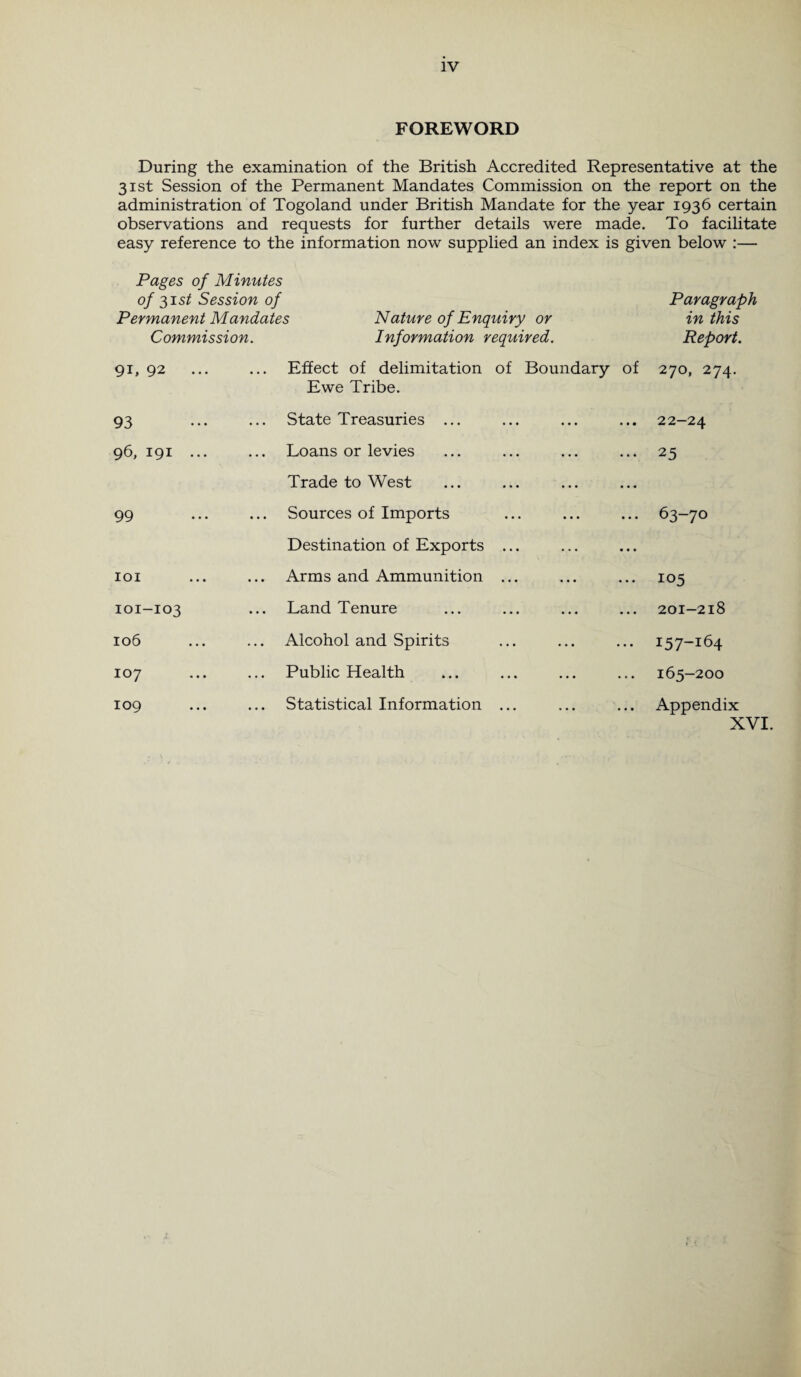 FOREWORD During the examination of the British Accredited Representative at the 31st Session of the Permanent Mandates Commission on the report on the administration of Togoland under British Mandate for the year 1936 certain observations and requests for further details were made. To facilitate easy reference to the information now supplied an index is given below :— Pages of Minutes of 31st Session of Paragraph Permanent Mandates Nature of Enquiry or in this Commission. Information required. Report. 91, 92 ... ... Effect of delimitation of Boundary of Ewe Tribe. 270, 274. 93 ... State Treasuries ... 22-24 96, 191 ... • • • Loans or levies Trade to West 25 99 • • • Sources of Imports Destination of Exports ... 63-70 IOI • • • Arms and Ammunition ... 105 101-103 • • • Land Tenure 201-218 106 ... Alcohol and Spirits 157-164 107 Public Health 165-200 109 ... Statistical Information ... Appendix X