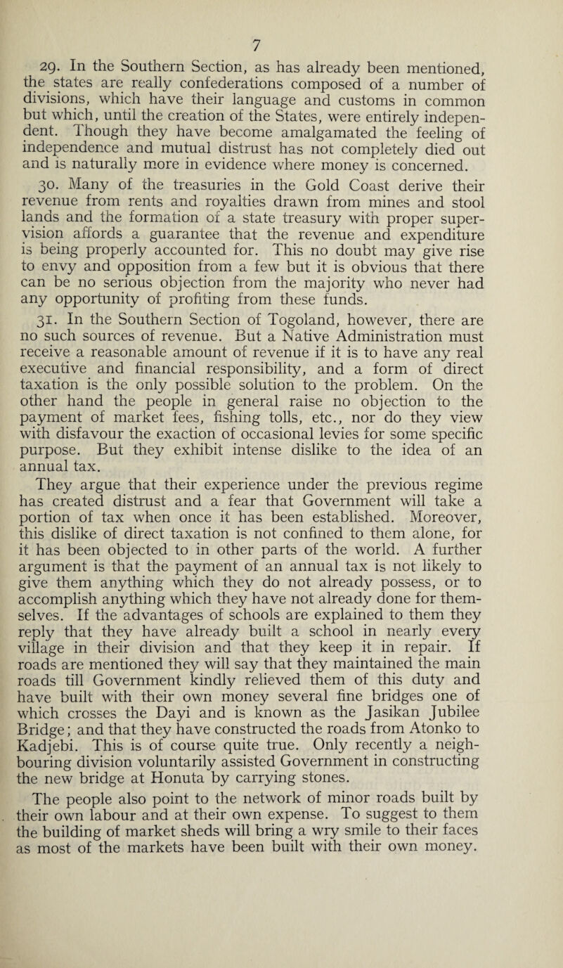 29- In the Southern Section, as has already been mentioned, the states are really confederations composed of a number of divisions, which have their language and customs in common but which, until the creation of the States, were entirely indepen¬ dent. Though they have become amalgamated the feeling of independence and mutual distrust has not completely died out and is naturally more in evidence where money is concerned. 30. Many of the treasuries in the Gold Coast derive their revenue from rents and royalties drawn from mines and stool lands and the formation of a state treasury with proper super¬ vision affords a guarantee that the revenue and expenditure is being properly accounted for. This no doubt may give rise to envy and opposition from a few but it is obvious that there can be no serious objection from the majority who never had any opportunity of profiting from these funds. 31. In the Southern Section of Togoland, however, there are no such sources of revenue. But a Native Administration must receive a reasonable amount of revenue if it is to have any real executive and financial responsibility, and a form of direct taxation is the only possible solution to the problem. On the other hand the people in general raise no objection to the payment of market fees, fishing tolls, etc., nor do they view with disfavour the exaction of occasional levies for some specific purpose. But they exhibit intense dislike to the idea of an annual tax. They argue that their experience under the previous regime has created distrust and a fear that Government will take a portion of tax when once it has been established. Moreover, this dislike of direct taxation is not confined to them alone, for it has been objected to in other parts of the world. A further argument is that the payment of an annual tax is not likely to give them anything which they do not already possess, or to accomplish anything which they have not already done for them¬ selves. If the advantages of schools are explained to them they reply that they have already built a school in nearly every village in their division and that they keep it in repair. If roads are mentioned they will say that they maintained the main roads till Government kindly relieved them of this duty and have built with their own money several fine bridges one of which crosses the Dayi and is known as the Jasikan Jubilee Bridge; and that they have constructed the roads from Atonko to Kadjebi. This is of course quite true. Only recently a neigh¬ bouring division voluntarily assisted Government in constructing the new bridge at Honuta by carrying stones. The people also point to the network of minor roads built by their own labour and at their own expense. To suggest to them the building of market sheds will bring a wry smile to their faces as most of the markets have been built with their own money.