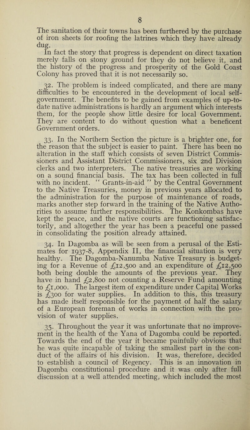 The sanitation of their towns has been furthered by the purchase of iron sheets for roofing the latrines which they have already dug. In fact the story that progress is dependent on direct taxation merely falls on stony ground for they do not believe it, and the history of the progress and prosperity of the Gold Coast Colony has proved that it is not necessarily so. 32. The problem is indeed complicated, and there are many difficulties to be encountered in the development of local self- government. The benefits to be gained from examples of up-to- date native administrations is hardly an argument which interests them, for the people show little desire for local Government. They are content to do without question what a beneficent Government orders. 33. In the Northern Section the picture is a brighter one, for the reason that the subject is easier to paint. There has been no alteration in the staff which consists of seven District Commis¬ sioners and Assistant District Commissioners, six 2nd Division clerks and two interpreters. The native treasuries are working on a sound financial basis. The tax has been collected in full with no incident. “ Grants-in-aid ” by the Central Government to the Native Treasuries, money in previous years allocated to the administration for the purpose of maintenance of roads, marks another step forward in the training of the Native Autho¬ rities to assume further responsibilities. The Konkombas have kept the peace, and the native courts are functioning satisfac¬ torily, and altogether the year has been a peaceful one passed in consolidating the position already attained. 34. In Dagomba as will be seen from a perusal of the Esti¬ mates for 1937-8, Appendix II, the financial situation is very healthy. The Dagomba-Nanumba Native Treasury is budget¬ ing for a Revenue of £12,500 and an expenditure of £12,500 both being double the amounts of the previous year. They have in hand £2,800 not counting a Reserve Fund amounting to £1,000. The largest item of expenditure under Capital Works is £300 for water supplies. In addition to this, this treasury has made itself responsible for the payment of half the salary of a European foreman of works in connection with the pro¬ vision of water supplies. 35. Throughout the year it was unfortunate that no improve¬ ment in the health of the Yana of Dagomba could be reported. Towards the end of the year it became painfully obvious that he was quite incapable of taking the smallest part in the con¬ duct of the affairs of his division. It was, therefore, decided to establish a council of Regency. This is an innovation in Dagomba constitutional procedure and it was only after full discussion at a well attended meeting, which included the most