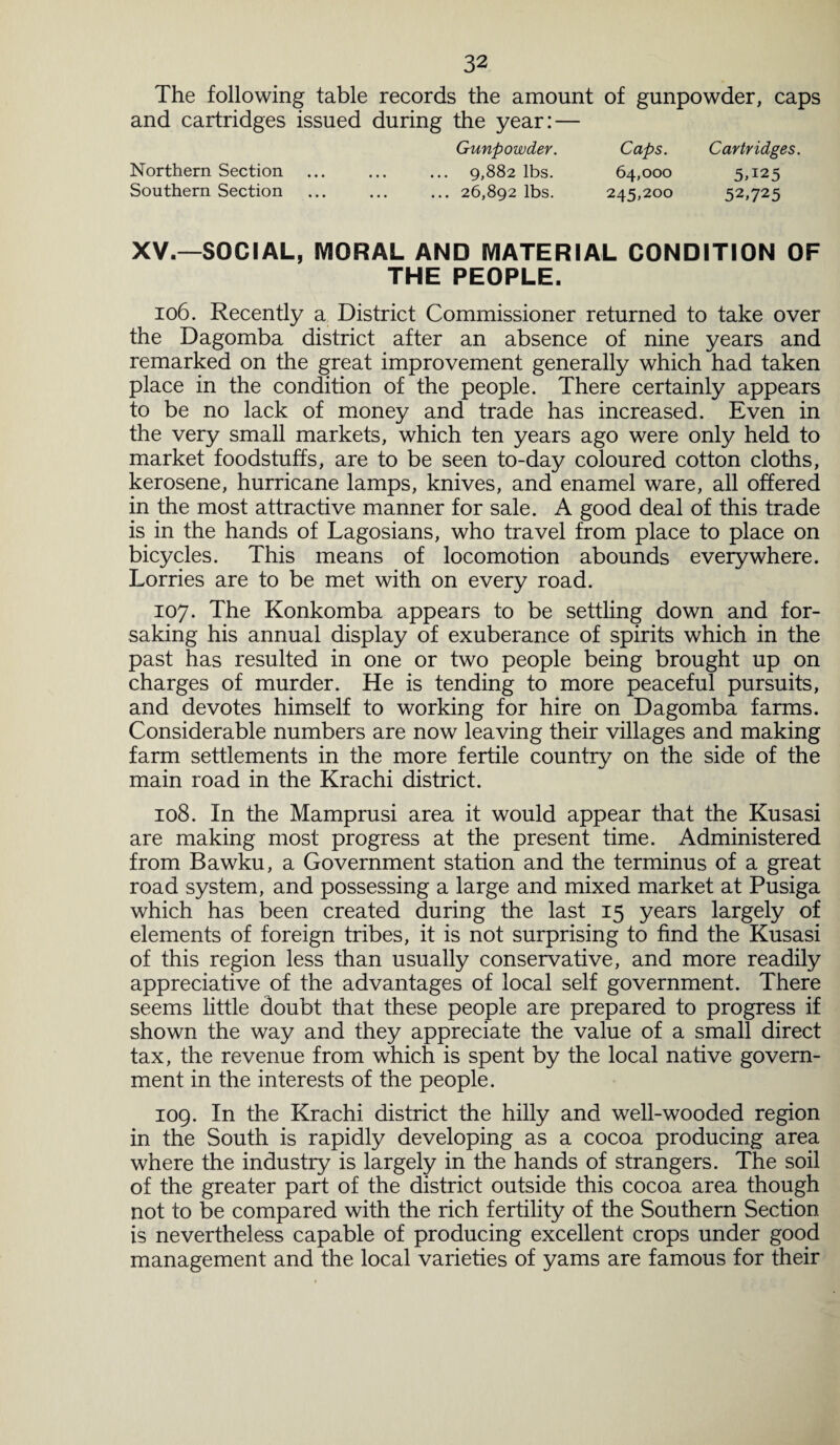 The following table records the amount of gunpowder, caps and cartridges issued during the year: — Gunpowder. Caps. Cartridges. Northern Section ... . 9,882 lbs. 64,000 5,125 Southern Section ... ... ... 26,892 lbs. 245,200 52,725 XV.—SOCIAL, IVIORAL AND MATERIAL CONDITION OF THE PEOPLE. 106. Recently a District Commissioner returned to take over the Dagomba district after an absence of nine years and remarked on the great improvement generally which had taken place in the condition of the people. There certainly appears to be no lack of money and trade has increased. Even in the very small markets, which ten years ago were only held to market foodstuffs, are to be seen to-day coloured cotton cloths, kerosene, hurricane lamps, knives, and enamel ware, all offered in the most attractive manner for sale. A good deal of this trade is in the hands of Lagosians, who travel from place to place on bicycles. This means of locomotion abounds everywhere. Lorries are to be met with on every road. 107. The Konkomba appears to be settling down and for¬ saking his annual display of exuberance of spirits which in the past has resulted in one or two people being brought up on charges of murder. He is tending to more peaceful pursuits, and devotes himself to working for hire on Dagomba farms. Considerable numbers are now leaving their villages and making farm settlements in the more fertile country on the side of the main road in the Krachi district. 108. In the Mamprusi area it would appear that the Kusasi are making most progress at the present time. Administered from Bawku, a Government station and the terminus of a great road system, and possessing a large and mixed market at Pusiga which has been created during the last 15 years largely of elements of foreign tribes, it is not surprising to find the Kusasi of this region less than usually conservative, and more readily appreciative of the advantages of local self government. There seems little doubt that these people are prepared to progress if shown the way and they appreciate the value of a small direct tax, the revenue from which is spent by the local native govern¬ ment in the interests of the people. 109. In the Krachi district the hilly and well-wooded region in the South is rapidly developing as a cocoa producing area where the industry is largely in the hands of strangers. The soil of the greater part of the district outside this cocoa area though not to be compared with the rich fertility of the Southern Section is nevertheless capable of producing excellent crops under good management and the local varieties of yams are famous for their